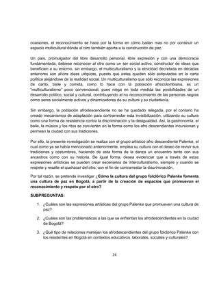 ocasiones, el reconocimiento se hace por la forma en cómo bailan mas no por construir un
espacio multicultural dónde el otro también aporta a la construcción de paz.

Un país, promulgador del libre desarrollo personal, libre expresión y con una democracia
fundamentada, debiese reconocer al otro como un ser social activo, constructor de ideas que
beneficien a su entorno, sin embargo, el multiculturalismo y la etnicidad decretada en décadas
anteriores son ahora ideas utópicas, puesto que estas quedan sólo estipuladas en la carta
política alejándose de la realidad social. Un multiculturalismo que sólo reconoce las expresiones
de canto, baile y comida, como lo hace con la población afrocolombiana, es un
“multiculturalismo” poco convencional, pues niega en toda medida las posibilidades de un
desarrollo político, social y cultural, contribuyendo al no reconocimiento de las personas negras
como seres socialmente activos y dinamizadores de su cultura y su ciudadanía.

Sin embargo, la población afrodescendiente no se ha quedado relegada, por el contario ha
creado mecanismos de adaptación para contrarrestar esta invisibilización, utilizando su cultura
como una forma de resistencia contra la discriminación y la desigualdad. Así, la gastronomía, el
baile, la música y los ritos se convierten en la forma como los afro descendientes incursionan y
permean la ciudad con sus tradiciones.

Por ello, la presente investigación se realiza con el grupo artístico afro descendiente Palenke, el
cual como ya se había mencionado anteriormente, emplea su cultura con el deseo de revivir sus
tradiciones y costumbres, haciendo de esta forma de la danza un encuentro tanto con sus
ancestros como con su historia. De igual forma, desea evidenciar que a través de estas
expresiones artísticas se pueden crear escenarios de interculturalismo, siempre y cuando se
respete y resalte el quehacer del otro, con el fin de contrarrestar la discriminación.

Por tal razón, se pretende investigar ¿Cómo la cultura del grupo folclórico Palenke fomenta
una cultura de paz en Bogotá, a partir de la creación de espacios que promuevan el
reconocimiento y respeto por el otro?

SUBPREGUNTAS:

   1. ¿Cuáles son las expresiones artísticas del grupo Palenke que promueven una cultura de
      paz?

   2. ¿Cuáles son las problemáticas a las que se enfrentan los afrodescendientes en la ciudad
      de Bogotá?

   3. ¿Qué tipo de relaciones manejan los afrodescendientes del grupo folclórico Palenke con
      los residentes en Bogotá en contextos educativos, laborales, sociales y culturales?



                                                24
 