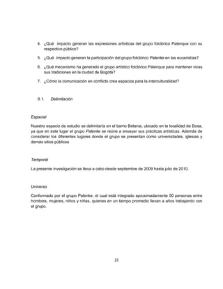 4. ¿Qué impacto generan las expresiones artísticas del grupo folclórico Palenque con su
      respectivo público?

   5. ¿Qué impacto generan la participación del grupo folclórico Palenke en las eucaristías?

   6. ¿Qué mecanismo ha generado el grupo artístico folclórico Palenque para mantener vivas
      sus tradiciones en la ciudad de Bogotá?

   7. ¿Cómo la comunicación en conflicto crea espacios para la interculturalidad?



   6.1.    Delimitación



Espacial

Nuestro espacio de estudio se delimitaría en el barrio Betania, ubicado en la localidad de Bosa,
ya que en este lugar el grupo Palenke se reúne a ensayar sus prácticas artísticas. Además de
considerar los diferentes lugares donde el grupo se presentan como universidades, iglesias y
demás sitios públicos



Temporal

La presente investigación se lleva a cabo desde septiembre de 2009 hasta julio de 2010.



Universo

Conformado por el grupo Palenke, el cual está integrado aproximadamente 50 personas entre
hombres, mujeres, niños y niñas, quienes en un tiempo promedio llevan a años trabajando con
el grupo.




                                              25
 