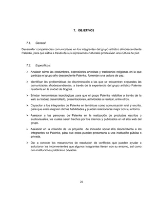 7. OBJETIVOS



   7.1.   General

Desarrollar competencias comunicativas en los integrantes del grupo artístico afrodescendiente
Palenke, para que estos a través de sus expresiones culturales promuevan una cultura de paz.



   7.2.   Específicos:

    Analizar cómo las costumbres, expresiones artísticas y tradiciones religiosas en la que
     participa el grupo afro descendiente Palenke, fomentan una cultura de paz.

    Identificar las problemáticas de discriminación a las que se encuentran expuestas las
     comunidades afrodescendientes, a través de la experiencia del grupo artístico Palenke
     residente en la ciudad de Bogotá.

    Brindar herramientas tecnológicas para que el grupo Palenke visibilice a través de la
     web su trabajo desarrollado, presentaciones, actividades a realizar, entre otros.

    Capacitar a los integrantes de Palenke en temáticas como comunicación oral y escrita,
     para que estos mejoren dichas habilidades y puedan relacionarse mejor con su entorno.

    Asesorar a las personas de Palenke en la realización de productos escritos o
     audiovisuales, los cuales serán hechos por los mismos y publicados en el sitio web del
     grupo.

    Asesorar en la creación de un proyecto de inclusión social afro descendiente a los
     integrantes de Palenke, para que estos puedan presentarlo a una institución pública o
     privada.

    Dar a conocer los mecanismos de resolución de conflictos que pueden ayudar a
     solucionar los inconvenientes que algunos integrantes tienen con su entorno, así como
     con instituciones públicas o privadas.




                                             26
 