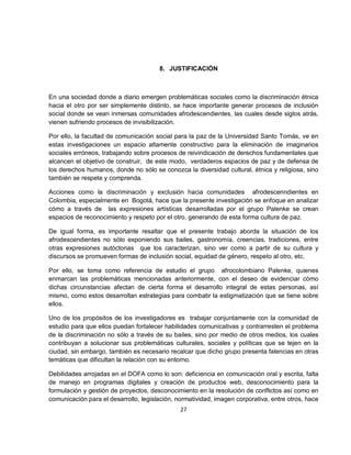 8. JUSTIFICACIÓN



En una sociedad donde a diario emergen problemáticas sociales como la discriminación étnica
hacia el otro por ser simplemente distinto, se hace importante generar procesos de inclusión
social donde se vean inmersas comunidades afrodescendientes, las cuales desde siglos atrás,
vienen sufriendo procesos de invisibilización.

Por ello, la facultad de comunicación social para la paz de la Universidad Santo Tomás, ve en
estas investigaciones un espacio altamente constructivo para la eliminación de imaginarios
sociales erróneos, trabajando sobre procesos de reivindicación de derechos fundamentales que
alcancen el objetivo de construir, de este modo, verdaderos espacios de paz y de defensa de
los derechos humanos, donde no sólo se conozca la diversidad cultural, étnica y religiosa, sino
también se respete y comprenda.

Acciones como la discriminación y exclusión hacia comunidades afrodescenndientes en
Colombia, especialmente en Bogotá, hace que la presente investigación se enfoque en analizar
cómo a través de las expresiones artísticas desarrolladas por el grupo Palenke se crean
espacios de reconocimiento y respeto por el otro, generando de esta forma cultura de paz.

De igual forma, es importante resaltar que el presente trabajo aborda la situación de los
afrodescendientes no sólo exponiendo sus bailes, gastronomía, creencias, tradiciones, entre
otras expresiones autóctonas que los caracterizan, sino ver como a partir de su cultura y
discursos se promueven formas de inclusión social, equidad de género, respeto al otro, etc.

Por ello, se toma como referencia de estudio el grupo afrocolombiano Palenke, quienes
enmarcan las problemáticas mencionadas anteriormente, con el deseo de evidenciar cómo
dichas circunstancias afectan de cierta forma el desarrollo integral de estas personas, así
mismo, como estos desarrollan estrategias para combatir la estigmatización que se tiene sobre
ellos.

Uno de los propósitos de los investigadores es trabajar conjuntamente con la comunidad de
estudio para que ellos puedan fortalecer habilidades comunicativas y contrarresten el problema
de la discriminación no sólo a través de su bailes, sino por medio de otros medios, los cuales
contribuyan a solucionar sus problemáticas culturales, sociales y políticas que se tejen en la
ciudad, sin embargo, también es necesario recalcar que dicho grupo presenta falencias en otras
temáticas que dificultan la relación con su entorno.

Debilidades arrojadas en el DOFA como lo son: deficiencia en comunicación oral y escrita, falta
de manejo en programas digitales y creación de productos web, desconocimiento para la
formulación y gestión de proyectos, desconocimiento en la resolución de conflictos así como en
comunicación para el desarrollo, legislación, normatividad, imagen corporativa, entre otros, hace
                                               27
 