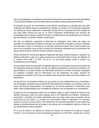 que los investigadores se interesen por brindar herramientas que fortalezcan dichas debilidades
y se propongan talleres donde se desarrollen las temáticas mencionadas anteriormente.

El propósito es poder dar herramientas comunicativas, tecnológicas y judiciales para que cada
integrante de Palenke tenga la posibilidad de entablar un proceso de comunicación adecuado
con quienes lo rodean, ejerciendo lo aprendido. De igual forma, se piensa dentro de la lógica de
que sean ellos mismos los que en un futuro propongan anteproyectos que incluyan las
necesidades de los mismos, puedan formularlo y posteriormente sea gestionado ante cualquier
tipo de institución, empresa, entidad u organización.

Por ello, es realmente importante el desarrollo de estrategias como estas, las cuales les
permiten a los integrantes de Palenke incentivar sus propósitos, promulgar su cultura, fortalecer
sus falencias e iniciar un recorrido por la inclusión social que termine con la discriminación a la
que se ven sometidos, pero es sólo a través de formaciones adecuadas que los propósitos del
grupo podrán llevarse a cabo de manera racional y educativa.

Ahora, teniendo en cuenta que algunos integrantes del grupo artístico trabajan y estudian, los
talleres se llevarán a cabo en la sede principal de la universidad Santo Tomás, los sábados en
la mañana “de 8 AM a 12 PM”, con el fin, de que todos puedan asistir y mejorar sus
competencias comunicativas.

Dichos talleres están encaminados a fortalecer falencias mencionadas anteriormente dentro de
los integrantes del grupo Palenke. Por ello, los talleres propuestos en principio se dividieron por
ejes temáticos, los cuales tendrán una intensidad semanal de 4 donde un profesor capacitado
en temáticas puntuales hará la intervención con los integrantes del grupo, además los
investigadores contarán con 6 horas de asesoría para apoyar las tareas que se les pongan a los
capacitados.

De igual forma, es necesario resaltar que se contará con las instalaciones de la universidad y
con los equipos necesarios para el desarrollo adecuado de la actividad. Los docentes, como se
había mencionado anteriormente, son expertos en los temas específicos a desarrollar, pues
todos están contextualizados con la realidad de Palenke y con el propósito de la investigación.

El papel de los investigadores dentro de los talleres juega un papel importante dentro de los
talleres propuestos, pues son estos quienes junto a los integrantes de Palenke, fortalecerán,
asesorarán y realizarán las tareas planteadas para que luego estas sean expuestas ante la
comunidad que los rodea o en medios de comunicación masiva o alternativa. Es necesario
recalcar que esto se hará a través del material que los docentes repartirán en sus respectivas
clases, la retroalimentación de las tareas y del proceso de la investigación estará en manos de
los estudiantes de octavo semestre.

En lo que se refiere a los talleres de manejo de medios, se contará con la sala de computo
número 4, en la cual hay el número de equipos necesarios y la suite CS4, a través de la cual se
                                             28
 