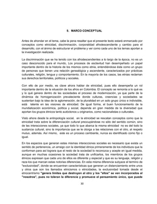 9. MARCO CONCEPTUAL


Antes de ahondar en el tema, cabe la pena resaltar que el presente texto estará enmarcado por
conceptos como etnicidad, discriminación, corporalidad afrodescendiente y cambio para el
desarrollo, con el ánimo de estructurar el problema y ver como cada uno de los temas aportan a
la investigación realizada.

La discriminación que se ha tenido con los afrodescendientes a lo largo de la época, no es un
caso desconocido para el mundo, Los procesos de esclavitud han desempeñado un papel
importante dentro de la historia de los mismos como etnia, entendiéndose ésta como un grupo
de personas que tienen una relación genealógica y ascendente, caracterizados por prácticas
culturales, religión, lengua y comportamiento. En la mayoría de los casos, las etnias reclaman
sus derechos territoriales, políticos y sociales.

Con ello de por medio, es clave ahora hablar de etnicidad, pues ello desempeña un rol
importante dentro de la situación de los afros en Colombia. El concepto se remonta a lo qué es
y lo qué genera dentro de las sociedades el proceso de modernización, ya que parte de la
dinámica de homogenización prevaleciente donde culturas, creencias y sociedades se
sustentan bajo la idea de la aglomeración, de la pluralidad en un solo grupo único e indivisible,
está latente en las visiones de etnicidad. De igual forma, el buen funcionamiento de la
mundialización económica, política y social, depende en gran medida de la diversidad que
aportan los grupos étnicos tanto autóctonos u originarios, como nacionalistas o culturales.

Visto ahora desde la antropología social, en la etnicidad se rescatan conceptos como que la
etnicidad trata sobre la diferenciación cultural preocupándose no sólo del sentido común, sino
de las interacciones sociales, ya que todo lo que abarca la misma etnicidad no es del todo la
sustancia cultural, sino la importancia que se le otorga a las relaciones con el otro, al respeto
mutuo, además. Así mismo, este es un proceso cambiante, nunca es identificado como fijo o
igual.

En los espacios que generan estas mismas interacciones sociales es necesario que exista un
sentido de pertenencia, un arraigo con la identidad étnica primeramente de los individuos que la
conforman para así lograra que el resto de la sociedad lo reconozca y acepte en igual medida,
aunque en muchas ocasiones la sociedad trata de unificarlos, los miembros de los grupos
étnicos expresan que cada uno de ellos es diferente y especial y que es su lenguaje, religión y
raza los que marcan estas notorias diferencias. En esta misma diferencia subyace el termino de
"exclusividad", donde se encuentran características que generan un distanciamiento entre unos
y otros que son los llamados etnicismos o etnicidades, la exclusividad tomada desde el
etnocentrismo "genera limites que destruyen al otro y los "ellos" se ven incorporados al
"nosotros", pues no toleran la diferencia y promueve el pensamiento único, que puede

                                               30
 
