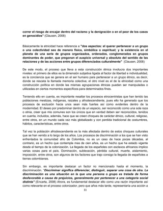 correr el riesgo de encajar dentro del racismo y la denigración o en el peor de los casos
en genocidios” (Clausen, 2008)


Básicamente la etnicidad hace referencia a "dos aspectos: el querer pertenecer a un grupo
o una colectividad sea de manera física, simbólica o espiritual; y la existencia en el
planeta de una serie de grupos organizados, ordenados, conglomerados en grupos
dominantes de poder, que pregonan el auspicio universal y absoluto del sentido de las
relaciones y de las acciones entre grupos diferenciados culturalmente" (Clausen, 2008)

De este modo, el proceso que lleva a esta construcción étnica involucra dos importantes
niveles: el primero de ellos es la dimensión subjetiva ligada al factor de libertad e individualidad,
es la conciencia que se genera en el ser humano para pertenecer a un grupo étnico, es decir,
donde se rescata la llamada memoria colectiva; el otro nivel es el de la etnicidad como una
construcción política en donde las mismas agrupaciones étnicas pueden ser manipuladas o
utilizadas en ciertos momentos específicos para determinados fines.

Teniendo ello en cuenta, es importante resaltar los procesos etnocentristas que han tenido las
poblaciones mestizas, indígenas, raizales y afrodescendiente, pues ello ha generado que los
procesos de exclusión hacia unos sean más fuertes así como evidentes dentro de la
modernidad. El deseo por predominar dentro de un espacio, ser reconocido como una sola raza
o etnia, creer que mis comunes son los únicos que en verdad deben ser reconocidos, tenidos
en cuenta, incluidos, además, hace que se creen choques de carácter étnico, cultural, religioso,
entre otros, en un mundo cada vez más globalizado y con perdida tradicional de costumbres,
hábitos, características, entre otros.

Tal vez la población afrodescendiente es la más afectada dentro de estos choques culturales
que se han venido a lo largo de los años. Los procesos de discriminación a los que se han visto
enfrentados la comunidad afro de Colombia, no es un caso de hace pocas décadas, al
contrario, es un hecho que contempla mas de cien años, es un hecho que ha estado vigente
desde el tiempo de la colonización. La llegada de los españoles con esclavos africanos implico
varias cosas para el país. Dominación, sublevación, pérdida cultural, muerte, aislamiento,
imposición, entre otros, son algunos de los factores que trajo consigo la llegada de españoles a
tierras colombianas.

Sin embargo, es importante destacar un factor no mencionado hasta el momento, la
discriminación. “Discriminar significa diferenciar, distinguir, separar una cosa de otra. La
discriminación es una situación en la que una persona o grupo es tratada de forma
desfavorable a causa de prejuicios, generalmente por pertenecer a una categoría social
distinta” (Encarta, 2008) Ahora, es fundamental destacar ello como una razón importante así
como relevante en el proceso colonizador, pero que años más tarde, representaría una acción a
                                              31
 