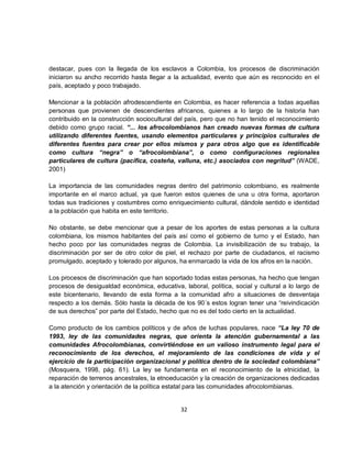 destacar, pues con la llegada de los esclavos a Colombia, los procesos de discriminación
iniciaron su ancho recorrido hasta llegar a la actualidad, evento que aún es reconocido en el
país, aceptado y poco trabajado.

Mencionar a la población afrodescendiente en Colombia, es hacer referencia a todas aquellas
personas que provienen de descendientes africanos, quienes a lo largo de la historia han
contribuido en la construcción sociocultural del país, pero que no han tenido el reconocimiento
debido como grupo racial. “... los afrocolombianos han creado nuevas formas de cultura
utilizando diferentes fuentes, usando elementos particulares y principios culturales de
diferentes fuentes para crear por ellos mismos y para otros algo que es identificable
como cultura “negra” o “afrocolombiana”, o como configuraciones regionales
particulares de cultura (pacífica, costeña, valluna, etc.) asociados con negritud” (WADE,
2001)

La importancia de las comunidades negras dentro del patrimonio colombiano, es realmente
importante en el marco actual, ya que fueron estos quienes de una u otra forma, aportaron
todas sus tradiciones y costumbres como enriquecimiento cultural, dándole sentido e identidad
a la población que habita en este territorio.

No obstante, se debe mencionar que a pesar de los aportes de estas personas a la cultura
colombiana, los mismos habitantes del país así como el gobierno de turno y el Estado, han
hecho poco por las comunidades negras de Colombia. La invisibilización de su trabajo, la
discriminación por ser de otro color de piel, el rechazo por parte de ciudadanos, el racismo
promulgado, aceptado y tolerado por algunos, ha enmarcado la vida de los afros en la nación.

Los procesos de discriminación que han soportado todas estas personas, ha hecho que tengan
procesos de desigualdad económica, educativa, laboral, política, social y cultural a lo largo de
este bicentenario, llevando de esta forma a la comunidad afro a situaciones de desventaja
respecto a los demás. Sólo hasta la década de los 90´s estos logran tener una “reivindicación
de sus derechos” por parte del Estado, hecho que no es del todo cierto en la actualidad.

Como producto de los cambios políticos y de años de luchas populares, nace “La ley 70 de
1993, ley de las comunidades negras, que orienta la atención gubernamental a las
comunidades Afrocolombianas, convirtiéndose en un valioso instrumento legal para el
reconocimiento de los derechos, el mejoramiento de las condiciones de vida y el
ejercicio de la participación organizacional y política dentro de la sociedad colombiana”
(Mosquera, 1998, pág. 61). La ley se fundamenta en el reconocimiento de la etnicidad, la
reparación de terrenos ancestrales, la etnoeducación y la creación de organizaciones dedicadas
a la atención y orientación de la política estatal para las comunidades afrocolombianas.


                                              32
 