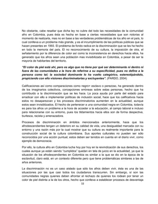 No obstante, cabe resaltar que dicha ley no cubre del todo las necesidades de la comunidad
afro en Colombia, pues ésta es hecha en base a ciertas necesidades que son notorias al
momento de realizarla, mas no en base a las verdaderas problemáticas de los afro en el país, lo
cual conlleva a un problema más grande, y es el incumplimiento de las políticas públicas que se
hacen presentes en 1993. El problema de fondo radica en la discriminación que se les ha hecho
en todo la memoria del país. El no reconocimiento de su cultura, la imposición de otra, el
señalamiento por la diferencia de color así como la inconsistencia en derechos hacia ellos, ha
generado que los afros sean una población mas invisibilizada en Colombia, a pesar de ser la
mayoría de habitantes del territorio.

“El color de piel está ahí, pero es algo que no tiene por qué ser determinante ni dentro ni
fuera de las comunidades a la hora de referirse a su especificidad, pues no define a la
persona como tal; la sociedad dominante lo ha vuelto categórico, estereotipándolo,
propiciando con ello visiones discriminatorias y excluyentes”. (PARDO, 2004)

Calificaciones así como comparaciones como negro= esclavo o perezoso, ha generado dentro
de los imaginarios colectivos, concepciones erróneas sobre estas personas, hecho que ha
contribuido a la discriminación que se les hace. La poca ayuda por parte del estado para
erradicar con ello e implementar políticas de inclusión social, hace que los calificativos hacia
estos no desaparezcan y los procesos discriminatorios aumenten en la actualidad, aunque
estos sean invisiblizados. El hecho de pertenecer a una comunidad negra en Colombia, todavía
es para los afros un problema a la hora de acceder a la educación, al campo laboral e incluso
para relacionarse con su entorno, pues los tildamientos hacia ellos son de forma despectiva,
burlesca, racista y amenazadora.

Procesos de discriminación en ámbitos mencionados anteriormente, hace que los
afrodescendientes tengan un deterioro en su calidad de vida, una desigualdad marcada con su
entorno y una razón más por la cual mostrar que su cultura es realmente importante para la
construcción social de la cultura colombiana. Sus aportes culturales no pueden ser sólo
reconocidos por una acción puntual, estos deben ser tenidos en cuenta en el diario vivir, como
ejemplo de democracia.

Por ello, la cultura afro en Colombia lucha hoy por hoy en la reivindicación de sus derechos, los
cuales aunque ya están siendo “cumplidos” quedan en tela de juicio en la actualidad, ya que la
situación de los afrodescendientes en Colombia es similar a la que se dio en la época de la
esclavitud, claro está, en un contexto diferente pero que tiene problemáticas similares a las de
años anteriores.

La discriminación no es un caso aislado que sólo los afros deben vivir, ésta es una de las
situaciones por las que casi todos los ciudadanos transcurren. Sin embargo, sí son las
comunidades negras quienes deben afrontar el rechazo de quienes los rodean por tener un
color de piel distinta a la de los otros, hecho que conlleva a establecer procesos de desventaja
                                                 33
 