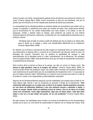 entre el cuerpo y la mente, representación gestual de las emociones que produce la música y el
canto” (Viveros Vigoya Mara, 2008), hecho reconocido no sólo por sus familiares, sino por el
público que se emociona al ver las majestuosas escenas de danza que presentan.

La corporalidad de los afrodescendiente se entiende desde los movimientos que emiten con su
cuerpo, la expresión y resistencia que hacen por medios de estos. Pero observamos también
que la encontramos en los cantos tradicionales que hace alusión a los bailes, el arte de
peluquear, motilar y diseñar sobre la cabeza, esta población da cuenta de una historia
entremezclada de dominación y liberación, combinada con una multiplicidad de elementos de su
tradición cultural.

        “El talento para el baile se recrea a partir de atributo que les es propio a la cultura afro,
       pues lo llevan en la sangre, y como una característica diferencial de su existencia”
       (Viveros Vigoya Mara, 2008)

En relación con la fuerza e importancia de esta imagen es importante tener en cuenta el papel
que desempeña el aspecto físico y corporal en la construcción del discurso sobre la raza y la
ideología del racismo. Parecería que no existiera la posibilidad de escapar a esta
esencialización de la identidad racial y a esta “naturalización” de la diferencia. Sin embargo
como lo sugiere Wade (1998), este performance de la que se habla es socialmente construida y
no genéticamente producida.

Para muchos afros el danzar se lleva en la sangre, por ello, es común oír frases como: “La
danza es algo genético, está en la sangre, así somos”. (Viveros Vigoya Mara, 2008). En
muchos partes donde hay población negra, las cuales están inmersas con población blanca se
oyen expresiones de superioridad que van acompañados de imaginarios como: “Lo que pasa es
que los negros tenemos sabor” definiéndose a sí mismos como el grupo que está en lo alto de
la escala en cuanto a sus capacidades y potencialidades corporales.

Algunos de los afrodescendientes aseguran que las habilidades que poseen para el baile es sin
duda alguna algo natural o que en ocasiones se aprende a través de la experiencia: “Uno
solamente baila porque es un sabor que se lleva en la sangre. Desde pequeños nacemos
en una tierra de diferentes folklores y eso nos esfuerza mucho a aprender a bailar, a
mover el cuerpo. Desde niños ya sabemos mover la cintura. Uno en su tierra ve el baile
como una recreación, como algo espontáneo, algo que se llama sabor, 'este tipo tiene
sabor' y eso es a lo que todos nos gusta, no es una profesión” (Viveros Vigoya Mara,
2008).

De esta manera, las habilidades para el baile y la música se transforman en las características
joviales de la raza y en una fuente de superioridad en relación con el manejo del cuerpo. Este


                                                35
 