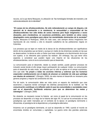recurso, es lo que llama Mosquera, la utilización de “las homologías formales de inversión y de
sobrenaturalización de la identidad”.


“El cuerpo de los afrodescendientes, Ha sido reiteradamente un campo de disputa y de
ejercicio de la dominación o la resistencia, la sensualidad y corporalidad de los
afrodescendientes han sido leídas de varias maneras para forjar imaginarios a veces
deseados, pero clandestinos, en ocasiones prohibidos, pero también en otros casos
desplegados como paradigma para alterar las mentalidades dominantes de la sociedad”
(Pardo, Mosquera & Rodríguez, 2004) En todo caso, casi siempre dichos imaginarios han
reproducido de una manera u otra la situación subalterna de las poblaciones negras en
Colombia.

Los procesos que se tejen en medio de la danza de los afrodescendientes son significativos
dentro de los propósitos que se tienen y aunque en medio de las dinámicas sociales en las que
se desenvuelven, la danza es sólo un factor que hace contrapeso a la discriminación de la que
son sujetos, si es relevante para quienes las realizan. Sin embargo, hay que tener otros
aspectos a considerar que pueden lograr una mejoría en las situaciones de los
afrodescendientes, como lo es la comunicación para el desarrollo.

La comunicación para el desarrollo, desde su amplio sentido, puede generar procesos de
inclusión social donde el afro tenga mayor participación de cualquier índole. La comunicación
para el desarrollo de este modo, se entiende que no sólo se ejerce en el campo económico,
sino que esté “es propio a todas las acciones internas y externas que los humanos
emprenden cotidianamente con el objeto de alcanzar un estándar de vida que satisfaga
sus ideales de existencia”. (Obregón; 2009), de esta manera el desarrollo es necesario para
generar progreso y mejorar las condiciones de vida.

Por tal razón, la comunicación debe ser vista como un espacio de mediación que crea
escenarios y espacios donde convergen las distintas percepciones de la realidad, así “la
comunicación contribuye a la reflexión sobre lo que las comunidades o sociedades creen
qué es el desarrollo, facilitando entornos para que se determinen las metas y
estrategias”. (Obregón; 2009)

No obstante, es necesario revisar la historia así como el papel de la comunicación en los
procesos de desarrollo a lo largo de la historia del siglo XX, la cual se ha enmarcado en tres
paradigmas que están marcados por el contexto de la época: el paradigma dominante o
difusionista, el paradigma de la dependencia y el paradigma alternativo.

Iniciamos con el paradigma dominante, el cual se desarrolla en 1940, cuando el mundo se
encontraba dividido en comunistas y capitalistas. La guerra entre dos grandes potencias
                                           36
 