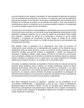 promovió avances de tipo industrial y tecnológico. En este paradigma el desarrollo es entendido
como el crecimiento de la producción y el comercio, y la cultura es vista como el impedimento
para generar progreso. En los años 60 a 70 los países industrializados crean la Alianza para el
Progreso con la intención de acabar con las brechas entre pobres y ricos, este programa se
caracterizaba por asumir el desarrollo como un proceso deseable, necesario y homogenizado
en el que los modelos a seguir eran los de occidente.

La función de la comunicación en este paradigma es instrumental, pues sirve como herramienta
de dominación para convencer a la masa sobre lo que es apropiado para poder generar y hacer
sostenible el desarrollo económico, es así, como los medios de comunicación fueron usados
para transmitir y diseminar los valores de la modernidad y promover el uso de nuevas
tecnologías y la adopción de Innovaciones, de igual manera, el manejo de los medios
contribuyó a la legitimación de un poder y un modelo de desarrollo que no era el apropiado para
los países tercermundistas.

Más adelante surgió el paradigma de la dependencia, que crítica los procesos de
modernización, pues considera que el subdesarrollo está causado por las relaciones que se
establecieron entre los países del tercer mundo y la economía mundial y propone un modelo
económico socialista que permita enfrentar la desigualdad y cambiar las relaciones de
dominación y explotación. Debido a estas nuevas corrientes en el campo de la comunicación
nacen los estudios culturales con la intención de reivindicar las prácticas culturales y populares,
quienes consideran la audiencia como un sujeto activo, los cuales resignifican los mensajes
emitidos por los medios, los crítica y no se limita a ser un consumidor pasivo.

Ahora bien, el paradigma alternativo se desarrolla en América Latina en medio de procesos de
transición donde dictaduras civiles y militares con modelos neoliberales trataban de ejercer
gobiernos democráticos, estos aires de democracia permitieron la movilización y una mayor
pluralidad de voces frente a los modelos de desarrollo dominantes, donde se dejo de lado lo
económico y se empezó a pensar corrientes humanistas que permitieran la participación de
diferentes actores sociales en la construcción de desarrollo, permitiendo conocer concretamente
las causas estructurales que le generan al país pobreza y subdesarrollo.


Este último paradigma promueve un desarrollo coherente con las necesidades de las
comunidades, identificándolas y ejecutándolas a partir de unos niveles de participación,
generando espacios de equidad y reflexión. Por ello, es importante hacer referencia ahora a
Paulo Freire, quien plantea la comunicación para el desarrollo como un espacio de interacción,
el cual permite romper esquemas de desigualdad, dejando como resultado el intercambio de
valores, tradiciones y costumbres.


                                                37
 