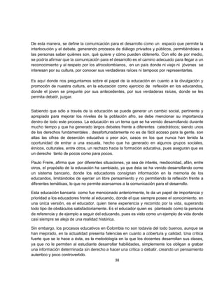 De esta manera, se define la comunicación para el desarrollo como un espacio que permite la
interlocución y el debate, generando procesos de diálogo privados y públicos, permitiéndoles a
las personas saber quiénes son, qué quiere y cómo pueden obtenerlo. Con ello de por medio,
se podría afirmar que la comunicación para el desarrollo es el camino adecuado para llegar a un
reconocimiento y al respeto por los afrocolombianos, en un país donde ni viejo ni jóvenes se
interesan por su cultura, por conocer sus verdaderas raíces ni tampoco por representarlas.

Es aquí donde nos preguntamos sobre el papel de la educación en cuanto a la divulgación y
promoción de nuestra cultura, en la educación como ejercicio de reflexión en los educandos,
donde el joven se pregunte por sus antecedentes, por sus verdaderas raíces, donde se les
permita debatir, juzgar.


Sabiendo que sólo a través de la educación se puede generar un cambio social, pertinente y
apropiado para mejorar los niveles de la población afro, se debe mencionar su importancia
dentro de todo este proceso. La educación es un tema que se ha venido desarrollando durante
mucho tiempo y que ha generado largos debates frente a diferentes catedráticos; siendo unos
de los derechos fundamentales , desafortunadamente no es de fácil acceso para la gente, son
altas las cifras de deserción educativa o peor aún, casos en los que nunca han tenido la
oportunidad de entrar a una escuela, hecho que ha generado en algunos grupos sociales,
étnicos, culturales, entre otros, un rechazo hacia la formación educativa, pues aseguran que es
un derecho tanto de pocos como para pocos.

Paulo Freire, afirma que por diferentes situaciones, ya sea de interés, mediocridad, afán, entre
otros, el propósito de la educación ha cambiado, ya que ésta se ha venido desarrollando como
un sistema bancario, donde los educadores consignan información en la memoria de los
educandos, limitándolos de ejercer un libre pensamiento y no permitiendo la reflexión frente a
diferentes temáticas, lo que no permite acercarnos a la comunicación para el desarrollo.

Esta educación bancaria como fue mencionado anteriormente, le da un papel de importancia y
prioridad a los educadores frente al educando, donde el que siempre posee el conocimiento, en
una única versión, es el educador, quien tiene experiencia y recorrido por la vida, superando
todo tipo de obstáculos satisfactoriamente. Es el educador quien es planteado como la persona
de referencia y de ejemplo a seguir del educando, pues es visto como un ejemplo de vida donde
casi siempre se aleja de una realidad histórica.

Sin embargo, los procesos educativos en Colombia no son todavía del todo buenos, aunque se
han mejorado, en la actualidad presenta falencias en cuanto a cobertura y calidad. Una crítica
fuerte que se le hace a ésta, es la metodología en la que los docentes desarrollan sus clases,
ya que no le permiten al estudiante desarrollar habilidades, simplemente los obligan a grabar
una información determinada sin derecho a hacer una crítica o debatir, creando un pensamiento
autentico y poco controvertido.
                                              38
 