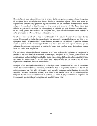 De esta forma, esta educación cumple la función de formar personas poco críticas, incapaces
de competir en un mundo laborar denso, donde se necesitan sujetos críticos que estén en
capacidades de formular y gestionar alguna acción en pro del bienestar de la sociedad. Quien
salga de los parámetros tradicionales es visto como una persona rebelde. Todo aquel que
debate, juzgue o critique el tipo de información y la metodología que el educador lleve a cabo
en su clase, podría ser acusado de cualquier cosa, pues el estudiante no tiene derecho a
reflexionar sobre la información que está recibiendo.

En algunos casos existe algún tipo de identificación de los educandos con el educador, debido
a que él responde a todas las necesidades del educando, convirtiéndose en un líder y un
ejemplo a seguir. En este mismo orden de ideas, esta educación bancaria no permite conocer
ni vivir la cultura, mucho menos reproducirla, pues no es bien visto todo aquella persona que se
salga de las normas, preguntado e indagando cosas que muchas veces la sociedad quiere
tapar por motivos de vergüenza

Por ello mismo, es que se plantea la comunicación para el desarrollo, vista desde los ojos de la
población afectada o la que se estudie, ya sea negro, indígena, mono, blanco, pues es sólo las
personas que conforman la comunidad los que a través de un diálogo de saberes pueden iniciar
procesos de reestructuración social, claro está, acompañado por un experto en el tema,
especialista, docente o como se desee llamar.

De igual forma, es importante establecer nuevos procesos de comunicación para el desarrollo,
dentro de las comunidades vulnerables, con la firme idea de mejorar las condiciones de vida de
quienes alguna vez han sido vulnerados, pero también buscando garantías que les permita
sostener, una vez iniciado el proceso, sus condiciones. No se habla de un asistencialismo,
tampoco de una educación tradicional, al contrario, se habla de proposiciones que salgan de los
investigados que contribuyan a mejorar sus condiciones de vida.




                                              39
 