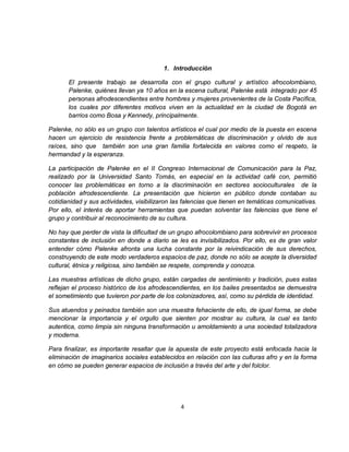 1. Introducción

       El presente trabajo se desarrolla con el grupo cultural y artístico afrocolombiano,
       Palenke, quiénes llevan ya 10 años en la escena cultural, Palenke está integrado por 45
       personas afrodescendientes entre hombres y mujeres provenientes de la Costa Pacífica,
       los cuales por diferentes motivos viven en la actualidad en la ciudad de Bogotá en
       barrios como Bosa y Kennedy, principalmente.

Palenke, no sólo es un grupo con talentos artísticos el cual por medio de la puesta en escena
hacen un ejercicio de resistencia frente a problemáticas de discriminación y olvido de sus
raíces, sino que también son una gran familia fortalecida en valores como el respeto, la
hermandad y la esperanza.

La participación de Palenke en el II Congreso Internacional de Comunicación para la Paz,
realizado por la Universidad Santo Tomás, en especial en la actividad café con, permitió
conocer las problemáticas en torno a la discriminación en sectores socioculturales de la
población afrodescendiente. La presentación que hicieron en público donde contaban su
cotidianidad y sus actividades, visibilizaron las falencias que tienen en temáticas comunicativas.
Por ello, el interés de aportar herramientas que puedan solventar las falencias que tiene el
grupo y contribuir al reconocimiento de su cultura.

No hay que perder de vista la dificultad de un grupo afrocolombiano para sobrevivir en procesos
constantes de inclusión en donde a diario se les es invisibilizados. Por ello, es de gran valor
entender cómo Palenke afronta una lucha constante por la reivindicación de sus derechos,
construyendo de este modo verdaderos espacios de paz, donde no sólo se acepte la diversidad
cultural, étnica y religiosa, sino también se respete, comprenda y conozca.

Las muestras artísticas de dicho grupo, están cargadas de sentimiento y tradición, pues estas
reflejan el proceso histórico de los afrodescendientes, en los bailes presentados se demuestra
el sometimiento que tuvieron por parte de los colonizadores, así, como su pérdida de identidad.

Sus atuendos y peinados también son una muestra fehaciente de ello, de igual forma, se debe
mencionar la importancia y el orgullo que sienten por mostrar su cultura, la cual es tanto
autentica, como limpia sin ninguna transformación u amoldamiento a una sociedad totalizadora
y moderna.

Para finalizar, es importante resaltar que la apuesta de este proyecto está enfocada hacia la
eliminación de imaginarios sociales establecidos en relación con las culturas afro y en la forma
en cómo se pueden generar espacios de inclusión a través del arte y del folclor.




                                                4
 