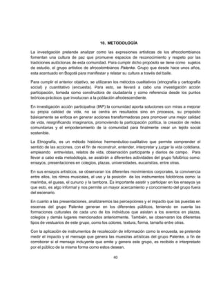 10. METODOLOGÍA

La investigación pretende analizar como las expresiones artísticas de los afrocolombianos
fomentan una cultura de paz que promueve espacios de reconocimiento y respeto por las
tradiciones autóctonas de esta comunidad. Para cumplir dicho propósito se tiene como sujetos
de estudio, el grupo artístico de afrocolombianos Palenke. Grupo que desde hace unos años,
esta acentuado en Bogotá para manifestar y relatar su cultura a través del baile.

Para cumplir el anterior objetivo, se utilizaran los métodos cualitativos (etnografía y cartografía
social) y cuantitativo (encuesta). Para esto, se llevará a cabo una investigación acción
participación, tomada como constructora de ciudadanía y como referencia desde los puntos
teóricos-prácticos que involucran a la población afrodescendiente.

En investigación acción participativa (IAP) la comunidad aporta soluciones con miras a mejorar
su propia calidad de vida, no se centra en resultados sino en procesos, su propósito
básicamente se enfoca en generar acciones transformadoras para promover una mejor calidad
de vida, resignificando imaginarios, promoviendo la participación política, la creación de redes
comunitarias y el empoderamiento de la comunidad para finalmente crear un tejido social
sostenible.

La Etnografía, es un método histórico hermenéutico-cualitativo que permite comprender el
sentido de las acciones, con el fin de reconstruir, entender, interpretar y juzgar la vida cotidiana,
empleando entrevistas, relatos de vida, observación participante y diarios de campo. Para
llevar a cabo esta metodología, se asistirán a diferentes actividades del grupo folclórico como:
ensayos, presentaciones en colegios, plazas, universidades, eucaristías, entre otras.

En sus ensayos artísticos, se observaran los diferentes movimientos corporales, la convivencia
entre ellos, los ritmos musicales, el uso y la posición de los instrumentos folclóricos como: la
marimba, el guasa, el cununo y la tambora. Es importante asistir y participar en los ensayos ya
que esto, es algo informal y nos permite un mayor acercamiento y conocimiento del grupo fuera
del escenario.

En cuanto a las presentaciones, analizaremos las percepciones y el impacto que las puestas en
escenas del grupo Palenke generan en los diferentes públicos, teniendo en cuenta las
formaciones culturales de cada uno de los individuos que asistan a los eventos en plazas,
colegios y demás lugares mencionados anteriormente. También, se observaran los diferentes
tipos de vestuarios de este grupo, como los colores, textura, forma, tamaño entre otras.

Con la aplicación de instrumentos de recolección de información como la encuesta, se pretende
medir el impacto y el mensaje que genera las muestras artísticas del grupo Palenke, a fin de
corroborar si el mensaje incluyente que emite y genera este grupo, es recibido e interpretado
por el público de la misma forma como estos desean.

                                                 40
 