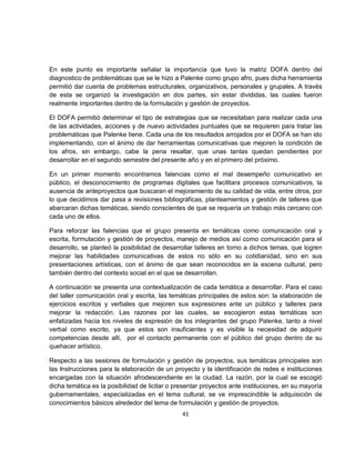En este punto es importante señalar la importancia que tuvo la matriz DOFA dentro del
diagnostico de problemáticas que se le hizo a Palenke como grupo afro, pues dicha herramienta
permitió dar cuenta de problemas estructurales, organizativos, personales y grupales. A través
de esta se organizó la investigación en dos partes, sin estar divididas, las cuales fueron
realmente importantes dentro de la formulación y gestión de proyectos.

El DOFA permitió determinar el tipo de estrategias que se necesitaban para realizar cada una
de las actividades, acciones y de nuevo actividades puntuales que se requieren para tratar las
problemáticas que Palenke tiene. Cada una de los resultados arrojados por el DOFA se han ido
implementando, con el ánimo de dar herramientas comunicativas que mejoren la condición de
los afros, sin embargo, cabe la pena resaltar, que unas tantas quedan pendientes por
desarrollar en el segundo semestre del presente año y en el primero del próximo.

En un primer momento encontramos falencias como el mal desempeño comunicativo en
público, el desconocimiento de programas digitales que facilitara procesos comunicativos, la
ausencia de anteproyectos que buscaran el mejoramiento de su calidad de vida, entre otros, por
lo que decidimos dar pasa a revisiones bibliográficas, planteamientos y gestión de talleres que
abarcaran dichas temáticas, siendo conscientes de que se requería un trabajo más cercano con
cada uno de ellos.

Para reforzar las falencias que el grupo presenta en temáticas como comunicación oral y
escrita, formulación y gestión de proyectos, manejo de medios así como comunicación para el
desarrollo, se planteó la posibilidad de desarrollar talleres en torno a dichos temas, que logren
mejorar las habilidades comunicativas de estos no sólo en su cotidianidad, sino en sus
presentaciones artísticas, con el ánimo de que sean reconocidos en la escena cultural, pero
también dentro del contexto social en el que se desarrollan.

A continuación se presenta una contextualización de cada temática a desarrollar. Para el caso
del taller comunicación oral y escrita, las temáticas principales de estos son: la elaboración de
ejercicios escritos y verbales que mejoren sus expresiones ante un público y talleres para
mejorar la redacción. Las razones por las cuales, se escogieron estas temáticas son
enfatizadas hacia los niveles de expresión de los integrantes del grupo Palenke, tanto a nivel
verbal como escrito, ya que estos son insuficientes y es visible la necesidad de adquirir
competencias desde allí, por el contacto permanente con el público del grupo dentro de su
quehacer artístico.

Respecto a las sesiones de formulación y gestión de proyectos, sus temáticas principales son
las Instrucciones para la elaboración de un proyecto y la identificación de redes e instituciones
encargadas con la situación afrodescendiente en la ciudad. La razón, por la cual se escogió
dicha temática es la posibilidad de licitar o presentar proyectos ante instituciones, en su mayoría
gubernamentales, especializadas en el tema cultural, se ve imprescindible la adquisición de
conocimientos básicos alrededor del tema de formulación y gestión de proyectos.
                                                41
 