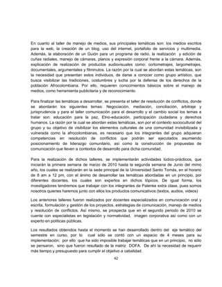 En cuanto al taller de manejo de medios, sus principales temáticas son: los medios escritos
para la web, la creación de un blog, uso del internet, portafolio de servicios y multimedia.
Además, la elaboración de un Guión para un programa de radio, la realización y edición de
cuñas radiales, manejo de cámaras, planos y expresión corporal frente a la cámara. Además,
explicación de realización de productos audiovisuales como: cortometrajes, largometrajes,
documentales, argumentales y filminutos. La razón por la cual se abordan estas temáticas, son
la necesidad que presentan estos individuos, de darse a conocer como grupo artístico, que
busca visibilizar las tradiciones, costumbres y lucha por la defensa de los derechos de la
población Afrocolombiana. Por ello, requieren conocimientos básicos sobre el manejo de
medios, como herramienta publicitaria y de reconocimiento.

Para finalizar las temáticas a desarrollar, se presenta el taller de resolución de conflictos, donde
se abordarán los siguientes temas: Negociación, mediación, conciliación, arbitraje y
jurisprudencia y para el taller comunicación para el desarrollo y el cambio social los temas a
tratar son: educación para la paz, Etno-educación, participación ciudadana y derechos
humanos. La razón por la cual se abordan estas temáticas, son por el contexto sociocultural del
grupo y su objetivo de visibilizar los elementos culturales de una comunidad invisibilizada y
vulnerada como la afrocolombianas, es necesario que los integrantes del grupo adquieran
competencias en resolución de conflictos que podrán ser ejecutados asumiendo
posicionamiento de liderazgo comunitario, así como la construcción de propuestas de
comunicación que lleven a contextos de desarrollo para dicha comunidad.

Para la realización de dichos talleres, se implementarán actividades lúdico-prácticos, que
iniciarán la primera semana de marzo de 2010 hasta la segunda semana de Junio del mimo
año, los cuales se realizarán en la sede principal de la Universidad Santo Tomás, en el horario
de 8 am a 12 pm, con el ánimo de desarrollar las temáticas abordadas en un principio, por
diferentes docentes, los cuales son expertos en dichos tópicos. De igual forma, los
investigadores tendremos que trabajar con los integrantes de Palenke extra clase, pues somos
nosotros quienes haremos junto con ellos los productos comunicativos (textos, audios, videos)

Los anteriores talleres fueron realizados por docentes especializados en comunicación oral y
escrita, formulación y gestión de los proyectos, estrategias de comunicación, manejo de medios
y resolución de conflictos. Así mismo, se prospecta que en el segundo periodo de 2010 se
cuente con especialistas en legislación y normatividad, imagen corporativa así como con un
experto en políticas públicas.

Los resultados obtenidos hasta el momento se han desarrollado dentro del eje temático del
semestre en curso, por lo cual sólo se contó con un espacio de 4 meses para su
implementación; por ello que ha sido imposible trabajar temáticas que en un principio, no sólo
se pensaron, sino que fueron resultado de la matriz DOFA. De ahí la necesidad de requerir
más tiempo y presupuesto para cumplir el objetivo a cabalidad.
                                                42
 