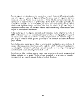 Para el segundo semestre del presente año, se tiene pensado desarrollar diferentes actividades
que salen algunas veces de la lógica del taller, algunas de ellas son expuestas de forma
recreativa para que Palenke pueda aprender de forma didáctica ciertas herramientas que
contribuirán al mejoramiento de su problemática. Dentro de las actividades planteadas, las
cuales fueron arrojadas por la matriz DOFA, se espera tocar temas como políticas públicas,
normatividad, legislación, imagen corporativa, entre otras, con el deseo de que estos tengan un
amplio conocimiento sobre sus derechos, deberes, responsabilidades y puedan de esta forma
mejorar su condición de vulnerabilidad.

Cabe resaltar que la investigación planteada será finalizada a finales del primer semestre de
2011, donde se entregara una sistematización sobre lo realizado con el grupo Palenke y donde
se espera que los procesos de inclusión social que se plantean en este momento, tengan una
gran acogida dentro del ámbito general, generando de esta forma un reconocimiento hacia el
grupo Palenke.

Para finalizar, cabe resaltar que el trabajo es conjunto, tanto investigadores como población de
estudio deben colaborarse entre sí para que los productos establecidos tengan la participación
de ambas partes y esto contribuye tanto al proceso investigativo como al enriquecimiento grupal
de Palenke en la escena cultural y en el contexto social.

Por último, se debe mencionar que se espera crear un cortometraje donde se evidencie el
trabajo realizado con el grupo Palenke, el cual coayudará en el proceso de inclusión y
reconocimiento que pretende alcanzar dentro del contexto Bogotano.




                                              43
 
