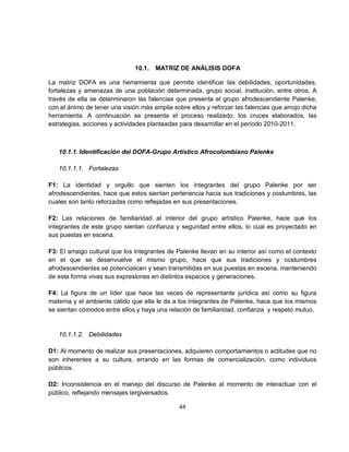 10.1.   MATRIZ DE ANÁLISIS DOFA

La matriz DOFA es una herramienta que permite identificar las debilidades, oportunidades,
fortalezas y amenazas de una población determinada, grupo social, institución, entre otros. A
través de ella se determinaron las falencias que presenta el grupo afrodescendiente Palenke,
con el ánimo de tener una visión más amplia sobre ellos y reforzar las falencias que arrojo dicha
herramienta. A continuación se presenta el proceso realizado, los cruces elaborados, las
estrategias, acciones y actividades planteadas para desarrollar en el período 2010-2011.



   10.1.1. Identificación del DOFA-Grupo Artístico Afrocolombiano Palenke

   10.1.1.1. Fortalezas

F1: La identidad y orgullo que sienten los integrantes del grupo Palenke por ser
afrodescendientes, hace que estos sientan pertenencia hacia sus tradiciones y costumbres, las
cuales son tanto reforzadas como reflejadas en sus presentaciones.

F2: Las relaciones de familiaridad al interior del grupo artístico Palenke, hace que los
integrantes de este grupo sientan confianza y seguridad entre ellos, lo cual es proyectado en
sus puestas en escena.

F3: El arraigo cultural que los integrantes de Palenke llevan en su interior así como el contexto
en el que se desenvuelve el mismo grupo, hace que sus tradiciones y costumbres
afrodescendientes se potencialicen y sean transmitidas en sus puestas en escena, manteniendo
de esta forma vivas sus expresiones en distintos espacios y generaciones.

F4: La figura de un líder que hace las veces de representante jurídica así como su figura
materna y el ambiente cálido que ella le da a los integrantes de Palenke, hace que los mismos
se sientan cómodos entre ellos y haya una relación de familiaridad, confianza y respeto mutuo.


   10.1.1.2. Debilidades

D1: Al momento de realizar sus presentaciones, adquieren comportamientos o actitudes que no
son inherentes a su cultura, errando en las formas de comercialización, como individuos
públicos.

D2: Inconsistencia en el manejo del discurso de Palenke al momento de interactuar con el
público, reflejando mensajes tergiversados.

                                               44
 