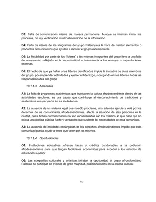 D3: Falta de comunicación interna de manera permanente. Aunque se intentan iniciar los
procesos, no hay verificación ni retroalimentación de la información.

D4: Falta de interés de los integrantes del grupo Palenque a la hora de realizar elementos o
productos comunicativos que ayuden a mostrar el grupo externamente.

D5: La flexibilidad por parte de los “líderes” o las mismas integrantes del grupo lleva a una falta
de compromiso reflejado en la impuntualidad o inasistencia a los ensayos o capacitaciones
estrenas.

D6: El hecho de que ya hallan unos líderes identificados impide la iniciativa de otros miembros
del grupo, por emprender actividades y ejercer el liderazgo, recargando en sus líderes todas las
responsabilidades del grupo

   10.1.1.3. Amenazas

A1: La falta de programas académicos que involucren la cultura afrodescendiente dentro de las
actividades escolares, es una causa que contribuye al desconocimiento de tradiciones y
costumbres afro por parte de los ciudadanos.

A2: La ausencia de un sistema legal que no sólo proclame, sino además ejecute y velé por los
derechos de las comunidades afrodescendientes, afecta la situación de etas personas en la
ciudad, pues dichas normatividades no son consensuadas con los mismos, lo que hace que no
exista una política pública fuerte y verdadera que sustente las necesidades de esta comunidad.

A3: La ausencia de entidades encargadas de los derechos afrodescendientes impide que esta
comunidad pueda acudir a entes que velen por los mismos.

   10.1.1.4. Oportunidades

O1: Instituciones educativas ofrecen becas y créditos condonables a la población
afrodescendiente para que tengan facilidades económicas para acceder a los estudios de
educación superior

O2: Las compañías culturales y artísticas brindan la oportunidad al grupo afrocolombiano
Palenke de participar en eventos de gran magnitud, posicionándolos en la escena cultural




                                                45
 