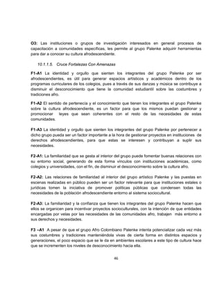 O3: Las instituciones o grupos de investigación interesados en general procesos de
capacitación a comunidades específicas, les permite al grupo Palenke adquirir herramientas
para dar a conocer su cultura afrodescendiente.

   10.1.1.5. Cruce Fortalezas Con Amenazas

F1-A1 La identidad y orgullo que sienten los integrantes del grupo Palenke por ser
afrodescendientes, es útil para generar espacios artísticos y académicos dentro de los
programas curriculares de los colegios, pues a través de sus danzas y música se contribuye a
disminuir el desconocimiento que tiene la comunidad estudiantil sobre las costumbres y
tradiciones afro.

F1-A2 El sentido de pertenecía y el conocimiento que tienen los integrantes el grupo Palenke
sobre la cultura afrodescendiente, es un factor para que los mismos puedan gestionar y
promocionar    leyes que sean coherentes con el resto de las necesidades de estas
comunidades.

F1-A3 La identidad y orgullo que sienten los integrantes del grupo Palenke por pertenecer a
dicho grupo pueda ser un factor importante a la hora de gestionar proyectos en instituciones de
derechos afrodescendientes, para que estas se interesen y contribuyan a suplir sus
necesidades.

F2-A1: La familiaridad que se gesta al interior del grupo puede fomentar buenas relaciones con
su entorno social, generando de esta forma vínculos con instituciones académicas, como
colegios y universidades, con el fin, de disminuir el desconocimiento sobre la cultura afro.

F2-A2: Las relaciones de familiaridad al interior del grupo artístico Palenke y las puestas en
escenas realizadas en público pueden ser un factor relevante para que instituciones estales o
jurídicas tomen la iniciativa de promover políticas públicas que condensen todas las
necesidades de la población afrodescendiente entorno al sistema sociocultural.

F2-A3: La familiaridad y la confianza que tienen los integrantes del grupo Palenke hacen que
ellos se organicen para incentivar proyectos socioculturales, con la intención de que entidades
encargadas por velas por las necesidades de las comunidades afro, trabajen más entorno a
sus derechos y necesidades.

F3 –A1 A pesar de que el grupo Afro Colombiano Palenke intenta potencializar cada vez más
sus costumbres y tradiciones manteniéndola vivas de cierta forma en distintos espacios y
generaciones, el poco espacio que se le da en ambientes escolares a este tipo de cultura hace
que se incrementen los niveles de desconocimiento hacia ella.


                                              46
 