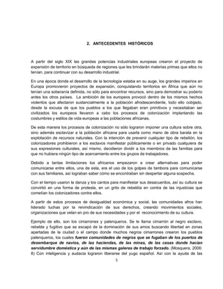 2. ANTECEDENTES HISTÓRICOS



A partir del siglo XIX las grandes potencias industriales europeas crearon el proyecto de
expansión de territorio en búsqueda de regiones que les brindarán materias primas que ellos no
tenían, para continuar con su desarrollo industrial.

En una época donde el desarrollo de la tecnología estaba en su auge, los grandes imperios en
Europa promovieron proyectos de expansión, conquistando territorios en África que aún no
tenían una soberanía definida, no sólo para encontrar recursos, sino para demostrar su poderío
antes los otros países. La ambición de los europeos provocó dentro de los mismos hechos
violentos que afectaron sustancialmente a la población afrodescendiente, todo ello cobijado,
desde la excusa de que los pueblos a los que llegaban eran primitivos y necesitaban ser
civilizados los europeos llevaron a cabo los procesos de colonización implantando las
costumbres y estilos de vida europeas a las poblaciones africanas.

De esta manera los procesos de colonización no sólo lograron imponer una cultura sobre otra,
sino además esclavizar a la población africana para usarla como mano de obra barata en la
explotación de recursos naturales. Con la intención de prevenir cualquier tipo de rebelión, los
colonizadores prohibieron a los esclavos manifestar públicamente o en privado cualquiera de
sus expresiones culturales, así mismo, decidieron dividir a los miembros de las familias para
que no hubiera ningún tipo de acercamiento entre los grupos de trabajadores.

Debido a tantas limitaciones los africanos empezaron a crear alternativas para poder
comunicarse entre ellos, una de esta, era el uso de los golpes de tambora para comunicarse
con sus familiares, así lograban saber cómo se encontraban sin despertar alguna sospecha.

Con el tiempo usaron la danza y los cantos para manifestar sus desacuerdos, así su cultura se
convirtió en una forma de protesta, en un grito de rebeldía en contra de las injusticias que
cometían los colonizadores contra ellos.

A partir de estos procesos de desigualdad económica y social, las comunidades afros han
liderado luchas por la reivindicación de sus derechos, creando movimientos sociales,
organizaciones que velan en pro de sus necesidades y por el reconocimiento de su cultura.

Ejemplo de ello, son los cimarrones y palenqueros. Se le llama cimarrón al negro esclavo,
rebelde y fugitivo que se escapó de la dominación de sus amos buscando libertad en zonas
apartadas de la ciudad o el campo donde muchos negros cimarrones crearon los pueblos
palenqueros, los cuales fueron comunidades de negros que se fugaban de los puertos de
desembarque de navíos, de las haciendas, de las minas, de las casas donde hacían
servidumbre doméstica y aún de las mismas galeras de trabajo forzado. (Mosquera, 2006:
8) Con inteligencia y audacia lograron liberarse del yugo español. Así con la ayuda de las
                                              5
 