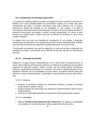 10.1.2. Identificación de estrategias según DOFA

La ausencia de entidades públicas y privadas encargadas de velar y promover los derechos y
deberes de la cultura afrodescendiente en comunidades situadas en la ciudad, deja como
consecuencia que éstas no posean mecanismos para poder mantener viva su cultura,
generando la pérdida de identidad en sus integrantes. Lo que conlleva, a la falta de
comunicación interna permanente dentro del grupo, el interés a la hora de realizar elementos o
productos comunicativos que ayuden a mostrar el grupo externamente. Por último, el poco
manejo de la oralidad hacia el público hace que su intención de transmitir su cultura no se
cumpla a cabalidad.

Lo anterior hace que surja una propuesta de investigación la cual conlleve a desarrollar
competencias comunicativas en los integrantes del grupo artístico afrodescendiente Palenke,
para que estos a través de sus expresiones culturales promuevan una cultura de paz.

A continuación se presentan una serie de categorías, en cada una de ellas se desarrolla una
estrategia una acción y una actividad, con la intención de que sean útiles para el mejoramiento
del grupo.


   10.1.2.1. Estrategia de identidad

Palenke es un grupo artístico afrodescendiente, con un alto sentido de pertenencia por su
cultura. Este arraigo les permite generar alianzas con instituciones académicas para acceder a
programas de educación superior, estatal o privado, que les permita adquirir herramientas
jurídicas y académicas para participar en la creación, promoción e institucionalización de una
legislación coherente con sus necesidades. De esta manera, se generan espacios útiles para
promover la cultura afrodescendiente y contrarrestar el desconocimiento que se tiene frente a
esta.

   10.1.2.1.1. Acciones

    Fomentar la interacción constante con instituciones públicas o privadas, de carácter
     social, educativo, laboral y cultural.
    Generar procesos de comunicación que disminuyan el desconocimiento sobre la cultura
     afrodescendiente.
    Promover la cultura afrodescendiente en instituciones de educación básica y superior.

   10.1.2.1.2. Actividades

    Realizar “El festival interinstitucional de la cultura afro “en colegios y universidades
     con el objetivo de promover la danza, música y gastronomía de esta cultura.
                                             54
 