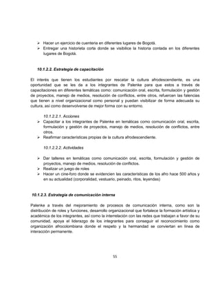  Hacer un ejercicio de cuenteria en diferentes lugares de Bogotá.
    Entregar una historieta corta donde se visibilice la historia contada en los diferentes
     lugares de Bogotá.


   10.1.2.2. Estrategia de capacitación

El interés que tienen los estudiantes por rescatar la cultura afrodescendiente, es una
oportunidad que se les da a los integrantes de Palenke para que estos a través de
capacitaciones en diferentes temáticas como: comunicación oral, escrita, formulación y gestión
de proyectos, manejo de medios, resolución de conflictos, entre otros, refuercen las falencias
que tienen a nivel organizacional como personal y puedan visibilizar de forma adecuada su
cultura, así como desenvolverse de mejor forma con su entorno.

     10.1.2.2.1. Acciones
    Capacitar a los integrantes de Palenke en temáticas como comunicación oral, escrita,
     formulación y gestión de proyectos, manejo de medios, resolución de conflictos, entre
     otros.
    Reafirmar características propias de la cultura afrodescendiente.

       10.1.2.2.2. Actividades

    Dar talleres en temáticas como comunicación oral, escrita, formulación y gestión de
     proyectos, manejo de medios, resolución de conflictos.
    Realizar un juego de roles
    Hacer un cine-foro donde se evidencien las características de los afro hace 500 años y
     en su actualidad (corporalidad, vestuario, peinado, ritos, leyendas)


10.1.2.3. Estrategia de comunicación interna

Palenke a través del mejoramiento de procesos de comunicación interna, como son la
distribución de roles y funciones, desarrollo organizacional que fortalece la formación artística y
académica de los integrantes, así como la interrelación con las redes que trabajan a favor de su
comunidad, apoya el liderazgo de los integrantes para conseguir el reconocimiento como
organización afrocolombiana donde el respeto y la hermandad se conviertan en línea de
interacción permanente.




                                                55
 