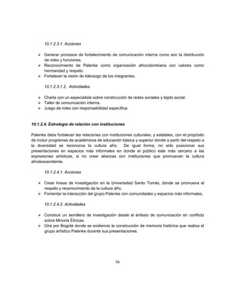 10.1.2.3.1. Acciones

    Generar procesos de fortalecimiento de comunicación interna como son la distribución
     de roles y funciones.
    Reconocimiento de Palenke como organización afrocolombiana con valores como
     hermandad y respeto.
    Fortalecer la visión de liderazgo de los integrantes.

       10.1.2.3.1.2. Actividades

    Charla con un especialista sobre construcción de redes sociales y tejido social.
    Taller de comunicación interna.
    Juego de roles con responsabilidad específica.


10.1.2.4. Estrategia de relación con instituciones

Palenke debe fortalecer las relaciones con instituciones culturales, y estatales, con el propósito
de incluir programas de académicos de educación básica y superior donde a partir del respeto a
la diversidad se reconozca la cultura afro.         De igual forma, no sólo posicionar sus
presentaciones en espacios más informales en donde el público este más cercano a las
expresiones artísticas, si no crear alianzas con instituciones que promuevan la cultura
afrodescendiente.

       10.1.2.4.1. Acciones

    Crear líneas de investigación en la Universidad Santo Tomás, donde se promueva el
     respeto y reconocimiento de la cultura afro.
    Fomentar la interacción del grupo Palenke con comunidades y espacios más informales.

       10.1.2.4.2. Actividades

    Construir un semillero de investigación desde el énfasis de comunicación en conflicto
     sobre Minoría Étnicas.
    Gira por Bogotá donde se evidencie la construcción de memoria histórica que realiza el
     grupo artístico Palenke durante sus presentaciones.




                                               56
 
