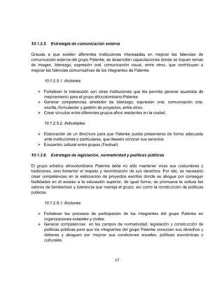 10.1.2.5.   Estrategia de comunicación externa

Gracias a que existen diferentes instituciones interesadas en mejorar las falencias de
comunicación externa del grupo Palenke, se desarrollan capacitaciones donde se toquen temas
de imagen, liderazgo, expresión oral, comunicación visual, entre otros, que contribuyan a
mejorar las falencias comunicativas de los integrantes de Palenke.

       10.1.2.5.1. Acciones

    Fortalecer la interacción con otras instituciones que les permita generar acuerdos de
     mejoramiento para el grupo afrocolombiano Palenke
    Generar competencias alrededor de liderazgo, expresión oral, comunicación oral,
     escrita, formulación y gestión de proyectos, entre otros.
    Crear vínculos entre diferentes grupos afros residentes en la ciudad.

       10.1.2.5.2. Actividades

    Elaboración de un Brochure para que Palenke pueda presentarse de forma adecuada
     ante instituciones o particulares, que deseen conocer sus servicios.
    Encuentro cultural entre grupos (Festival)

10.1.2.6.   Estrategia de legislación, normatividad y políticas públicas

El grupo artístico afrocolombiano Palenke debe no sólo mantener vivas sus costumbres y
tradiciones, sino fomentar el respeto y reivindicación de sus derechos. Por ello, es necesario
crear competencias en la elaboración de proyectos escritos donde se abogue por conseguir
facilidades en el acceso a la educación superior, de igual forma, se promueva la cultura los
valores de familiaridad y tolerancia que maneja el grupo, así como la construcción de políticas
públicas.

       10.1.2.6.1. Acciones

    Fortalecer los procesos de participación de los integrantes del grupo Palenke en
     organizaciones estatales y civiles.
    Generar competencias en los campos de normatividad, legislación y construcción de
     políticas públicas para que los integrantes del grupo Palenke conozcan sus derechos y
     deberes y aboguen por mejorar sus condiciones sociales, políticas económicas y
     culturales.



                                              57
 
