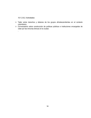 10.1.2.6.2. Actividades

 Taller sobre derechos y deberes de los grupos afrodescendientes en el contexto
  colombiano.
 Conversatorio sobre construcción de políticas públicas e instituciones encargadas de
  velar por las minorías étnicas en la ciudad.
  .




                                        58
 