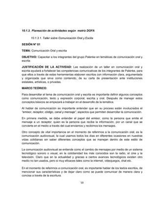 10.1.3. Planeación de actividades según matriz DOFA

       10.1.3.1. Taller sobre Comunicación Oral y Escita

SESIÓN N° 01

TEMA: Comunicación Oral y escrita

OBJETIVO: Capacitar a los integrantes del grupo Palenke en temáticas de comunicación oral y
escrita

JUSTIFICACIÓN DE LA ACTIVIDAD: Las realización de un taller en comunicación oral y
escrita ayudará a fortalecer las competencias comunicativas de los integrantes de Palenke, para
que ellos a través de estas herramientas elaboren escritos con información clara, argumentada
y organizada que sirva como contenido, de su carta de presentación ante instituciones
estatales, artísticas, o privadas.

MARCO TEÓRICO:

Para desarrollar el tema de comunicación oral y escrita es importante definir algunos conceptos
como comunicación, texto y expresión corporal, escrita y oral. Después de manejar estos
conceptos básicos se empezará a trabajar en el desarrollo de la temática.

Al hablar de comunicación es importante entender que en su proceso están involucrados el
“emisor, receptor, código, canal y mensaje”, aspectos que permiten desarrollar la comunicación.

En primera medida, se debe entender el papel del emisor, como la persona que emite el
mensaje a un receptor, quien es la persona que recibe la información, por un canal que se
convierte en el medio a través del cual enviamos y recibimos los mensajes.

Otro concepto de vital importancia en el momento de referirnos a la comunicación oral, es la
comunicación audiovisual, la cual usamos todos los días en diferentes ocasiones en nuestras
vidas cotidianas sin saber diferentes conceptos que se manejan dentro de este estilo de
comunicación.

La comunicación audiovisual se entiende como el cambio de mensajes por medio de un sistema
tecnológico sonoro o visual, en la cotidianidad los más conocidos son la radio, el cine y la
televisión. Claro que en la actualidad y gracias a ciertos avances tecnológicos existen otro
medio no tan usados, pero si muy eficaces tales como la internet, videojuegos, chat etc.

En el momento de referirnos a comunicación oral, es importante hablar de los textos escritos, de
mencionar sus características y de dejar claro como se puede comunicar de manera clara y
concisa a través de la escritura.

                                              59
 