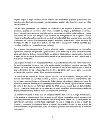 mujeres negras el negro cimarrón, recibió semillas para alimentarse que ellas guardaron en sus
cabellos, además dibujaron mapas en sus cabezas que guiaban a los desertores sobre las rutas
para su liberación.

Con los años posteriores, los procesos de colonización se dirigieron a América y muchos
africanos, quienes en sus tierras eran reyes, hablaban su lengua y disfrutaban su comida,
fueron convertidos en esclavos y desplazados a nuevas tierras. Allí la implantación de nuevas
costumbres se dieron con sangre y los procesos de evangelización de la iglesia católica
relacionaron la cultura afrodescendiente con la brujería, banalizándola y condenando a quien la
practicará a ser colgado, fue así como se empezó a castrar y a perder una cultura ancestral. El
mestizaje no sólo los alejo de su cultura, les hizo perder sus apellidos natales, aquellos que
contaban una historia y respaldaban una tradición.

Con la llegada de estas personas a Colombia, el cambio social y organizativo de los mismos fue
significativo, debieron refugiarse en lugares como la costa Atlántica y la Sierra Nevada de Santa
Marta con el ánimo de tener mayor contacto con afros de otras regiones o países como Panamá
y poder iniciar procesos de estructuración con el fin de salvaguardar su vida, organizarse y
evolucionar como etnia.

Los desplazamientos de los afrodescendientes a nuevos territorios influyeron en la elaboración
de sus instrumentos, debido a que cada región cuenta con distintos recursos naturales. Un
ejemplo de estos tipos de adaptación, son la elaboración de los instrumentos para la música
afro en Colombia. En las costas del pacífico los tubos del bambú son usados como resonancia
en la marimba, mientras que en África se usaba el calabazo.

La estadía de los mismos en dichos lugares, permitió que en un principio se organizarán de
manera sistemática en aspectos sociales y políticos, como se mencionó anteriormente, ello
generó avances provechosos en el desarrollo de los mismos, sin embargo, ataques por parte de
militares o población mestiza provocó el desplazamiento de los afros a lugares como los Montes
de María o San Basilio de Palenque, zonas de difícil acceso, puesto que las comunidades
negras no permitían la entrada de mensajeros o personas extrañas a sus territorios como forma
de prevenir el maltrato y dominio al que por años fueron sometidos.

Lo anterior demuestra, la lucha que los afrodescendientes han vivido a lo largo de la historia,
enfrentándose a situaciones de discriminación social, laboral y educativa, donde sus derechos
han sido vulnerados. Frente a estos hechos y años de injusticia, desde 1991 la carta política de
Colombia en su artículo séptimo, hace responsable no sólo al estado, sino a toda la nación de
proteger y reconocer la diversidad étnica y cultural, declarando a través de este artículo, la
multiculturalidad y la plurietnicidad como un derecho que tiene todo ciudadano en el territorio
colombiano.



                                               6
 