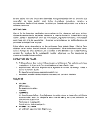El texto escrito tiene una sintaxis bien elaborada, maneja conectores entre las oraciones que
desarrollan las ideas, pueden existir textos descriptivos, expositivos, narrativos y
argumentativos, la elección de algunos de estos tipos depende del propósito que se tiene al
momento de escribir.

METODOLOGÍA:

Con el fin de desarrollar habilidades comunicativas en los integrantes del grupo artístico
afrodescendiente Palenke, se plantea desarrollar el taller de formación “comunicación oral y
escrita”, donde se desarrollaran temas de comunicación, argumentación escrita, comunicación
audiovisual, con el fin de capacitarlos y de darles herramientas que les facilite el proceso de
promoción y divulgación de su grupo.

Estos talleres serán desarrollados por las profesoras Clara Victoria Mesa y Martha Caro,
docentes de la Facultad de Comunicación Social para la Paz de la Universidad Santo Tomás,
quienes manejan los temas planteados, se encuentran al tanto de la labor que realiza Palenke y
conocen los objetivos de la investigación modular adelantada por los estudiantes de
comunicación del énfasis en conflicto.

ESTRUCTURA DEL TALLER

   1. Análisis del video “Los vecinos” Educación para una Cultura de Paz. Material audiovisual
      producido por la Agencia de Cooperación Alemana Inwent.Berlín, 2008.
   2. Argumentación: Recursos Argumentativos. Ejercicio de Análisis del ensayo “Sobre la
      Guerra” Estanislao Zuleta.
      En: lapachamama.iespana.es/poesía/zuleta05.htm
   3. Relaciones entre los recursos argumentativos escritos y el habla cotidiana.

RECURSOS

   •   FÍSICOS:
       36 fotocopias.
       2 marcadores borrables.
       1 tablero.
   •   HUMANOS:
       Un docente capacitado en dictar talleres de formación, donde se desarrollen métodos de
       argumentación, redacción, ortografía, estructura del texto y se toquen parámetros de
       comunicación audiovisual.
       Asistentes de investigación.
       Coordinadores de la investigación.
   •   INFRAESTRUCTURA
       Un salón con capacidad para 35 personas.
                                              60
 