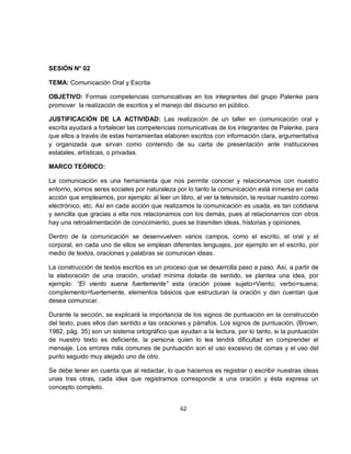 SESIÓN N° 02

TEMA: Comunicación Oral y Escrita

OBJETIVO: Formas competencias comunicativas en los integrantes del grupo Palenke para
promover la realización de escritos y el manejo del discurso en público.

JUSTIFICACIÓN DE LA ACTIVIDAD: Las realización de un taller en comunicación oral y
escrita ayudará a fortalecer las competencias comunicativas de los integrantes de Palenke, para
que ellos a través de estas herramientas elaboren escritos con información clara, argumentativa
y organizada que sirvan como contenido de su carta de presentación ante instituciones
estatales, artísticas, o privadas.

MARCO TEÓRICO:

La comunicación es una herramienta que nos permite conocer y relacionarnos con nuestro
entorno, somos seres sociales por naturaleza por lo tanto la comunicación está inmersa en cada
acción que empleamos, por ejemplo: al leer un libro, al ver la televisión, la revisar nuestro correo
electrónico, etc. Así en cada acción que realizamos la comunicación es usada, es tan cotidiana
y sencilla que gracias a ella nos relacionamos con los demás, pues al relacionarnos con otros
hay una retroalimentación de conocimiento, pues se trasmiten ideas, historias y opiniones.

Dentro de la comunicación se desenvuelven varios campos, como el escrito, el oral y el
corporal, en cada uno de ellos se emplean diferentes lenguajes, por ejemplo en el escrito, por
medio de textos, oraciones y palabras se comunican ideas.

La construcción de textos escritos es un proceso que se desarrolla paso a paso. Así, a partir de
la elaboración de una oración, unidad mínima dotada de sentido, se plantea una idea, por
ejemplo: “El viento suena fuertemente” esta oración posee sujeto=Viento; verbo=suena;
complemento=fuertemente, elementos básicos que estructuran la oración y dan cuentan que
desea comunicar.

Durante la sección, se explicará la importancia de los signos de puntuación en la construcción
del texto, pues ellos dan sentido a las oraciones y párrafos. Los signos de puntuación, (Brown,
1982, pág. 35) son un sistema ortográfico que ayudan a la lectura, por lo tanto, si la puntuación
de nuestro texto es deficiente, la persona quien lo lea tendrá dificultad en comprender el
mensaje. Los errores más comunes de puntuación son el uso excesivo de comas y el uso del
punto seguido muy alejado uno de otro.

Se debe tener en cuenta que al redactar, lo que hacemos es registrar o escribir nuestras ideas
unas tras otras, cada idea que registramos corresponde a una oración y ésta expresa un
concepto completo.


                                                62
 