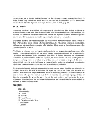 No olvidemos que la oración está conformada por dos partes principales: sujeto y predicado. El
sujeto es el actor y sobre quien recae la acción. El predicado expresa la acción y lo relacionado
con su efecto. Además el predicado incluye el verbo. (Brown, 1982, pág. 36)

METODOLOGÍA:

El taller de formación se empleará como herramienta metodológica para generar procesos de
enseñanza-aprendizaje, que base sus relaciones en la interlocución entre los estudiantes y el
docente. Por medio de esta técnica se dará a conocer los aspectos que son necesarios para la
construcción del texto, como la oración, el párrafo y los signos de puntuación.

El taller se realizará los días sábados en las instalaciones de la Universidad Santo Tomás de
8am a 12m, debido a que este es el horario con el cual, los integrantes del grupo, cuentan para
participar en las capacitaciones. A este taller asistirán 35 personas, el docente encargado y los
coordinadores del proyecto.

Al inicio de la actividad se le entregará a cada asistente una carpeta con dos lecturas, un taller
escrito y hojas blancas, elementos que serán usados durante la ejecución del la capacitación.
La sección de este taller estará dividida en dos fases, la primera expondrá los fundamentos
teóricos de la construcción del texto; y la segunda, por medio de una actividad escrita y lecturas
complementarias pondrá en práctica lo aprendido. Además el docente empleará técnicas de
interactividad, como la lluvia de ideas y la mesa redonda, en la que a través de experiencias
personales los estudiantes pondrán en práctica las temáticas expuestas.

En la segunda fase se realizará un taller escrito, que plantea hacer ejercicios de redacción de
oración, párrafos en los que se emplean los signos de puntuación, pues esta actividad les
permitirá a los miembros del grupo Palenke practicar lo temas aprendidos durante la sección, de
esta manera, ellos podrán resolver sus dudas realizando los ejercicios y preguntándole al
docente encargado. Se pretende que a través de este método los integrantes del grupo
practiquen periódicamente los temas aprendidos para que comprendan la funcionalidad de
estos en la construcción del texto.

RECURSOS

   •   FÍSICOS:
       100Fotocopias
       36 Lápices
       36 Borrador
       36 Hojas blancas
       36 Carpetas tamaño oficio
       2 Marcadores
       1 Casette.

                                               63
 