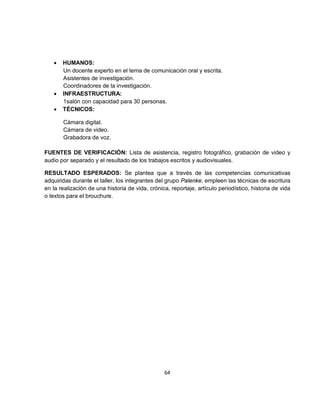 •   HUMANOS:
       Un docente experto en el tema de comunicación oral y escrita.
       Asistentes de investigación.
       Coordinadores de la investigación.
   •   INFRAESTRUCTURA:
       1salón con capacidad para 30 personas.
   •   TÉCNICOS:

       Cámara digital.
       Cámara de video.
       Grabadora de voz.

FUENTES DE VERIFICACIÓN: Lista de asistencia, registro fotográfico, grabación de video y
audio por separado y el resultado de los trabajos escritos y audiovisuales.

RESULTADO ESPERADOS: Se plantea que a través de las competencias comunicativas
adquiridas durante el taller, los integrantes del grupo Palenke, empleen las técnicas de escritura
en la realización de una historia de vida, crónica, reportaje, artículo periodístico, historia de vida
o textos para el brouchure.




                                                 64
 