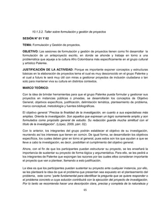 10.1.3.2. Taller sobre formulación y gestión de proyectos

SESIÓN N° 01 Y 02

TEMA: Formulación y Gestión de proyectos.

OBJETIVO: Las sesiones de formulación y gestión de proyectos tienen como fin desarrollar la
formulación de un anteproyecto escrito, en donde se ahonde y trabaje en torno a una
problemática que aqueje a la cultura Afro Colombiana más específicamente en el grupo cultural
y artístico Palenke.

JUSTIFICACIÓN DE LA ACTIVIDAD: Porque es importante exponer conceptos y estructuras
básicas en la elaboración de proyectos tema el cual es muy desconocido en el grupo Palenke y
el cual a futuro le será muy útil con miras a gestionar proyectos de inclusión ciudadana o tan
solo para mantener viva su cultura en distintos contextos.

MARCO TEÓRICO:

Con la idea de brindar herramientas para que el grupo Palenke pueda formular y gestionar sus
proyectos en instancias públicas o privadas, se desarrollarán los conceptos de Objetivo
General, objetivos específicos, justificación, delimitación temática, planteamiento de problema,
marco conceptual, metodología y fuentes bibliográficas.

El objetivo general “Precisa la finalidad de la investigación, en cuanto a sus expectativas más
amplias. Orienta la investigación. Son aquellos que expresan un logro sumamente amplio y son
formulados como propósito general de estudio. Su redacción guarda mucha similitud con el
título de la investigación”. (López, 2009, párr. 02)

Con lo anterior, los integrantes del grupo podrán establecer el objetivo de su investigación,
reuniendo así los intereses que tienen en común. De igual forma, se desarrollarán los objetivos
específicos, los cuales deben girar en torno al general, pues estos son los que ayudan a que se
lleve a cabo la investigación, es decir, posibilitan el cumplimiento del objetivo general.

Ahora, con el fin de que los participantes puedan estructurar su proyecto, se les enseñará la
importancia de sustentar su proyecto de forma lógica y argumentativa. Para ello, se les pedirá a
los integrantes de Palenke que expongan las razones por las cuales ellos consideran importante
el proyecto que van a plantear, llamando a esto justificación.

La idea es que los participantes puedan sustentar su proyecto ante cualquier instancia, por ello,
se les planteará la idea de que el problema que presentan sea expuesto en el planteamiento del
problema, este como “parte fundamental para identificar la pregunta que se quiere responder o
el problema concreto a cuya solución contribuirá con la ejecución del proyecto de investigación.
Por lo tanto se recomienda hacer una descripción clara, precisa y completa de la naturaleza y

                                               65
 