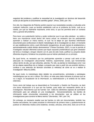 magnitud del problema y justificar la necesidad de la investigación en términos del desarrollo
social y/o del aporte al conocimiento científico global”. (Pérez, 2009, párr. 09)

Con ello, los integrantes de Palenke podrán exponer sus necesidades sociales y culturales ante
cualquier institución, pues ya tendrán establecido cuál es el problema de fondo, cuál es su
interés, por qué es realmente importante, entre otros, lo que les permitirá tener un contexto
claro y general del problema.

Para tener una sustentación teórica y poder evidenciar que lo que ellos planteen es viable y
tiene una importancia social dentro del marco actual, es necesario que los participantes
aprendan a realizar un marco teórico, el cual “es la etapa en que reunimos información
documental para confeccionar el diseño metodológico de la investigación es decir, el momento
en que establecemos cómo y qué información recogeremos, de qué manera la analizaremos y
aproximadamente cuánto tiempo demoraremos” (Tareas Escolares, 2007), lo que le permite al
investigador estudiar diferentes autores que hayan expuesto problemáticas que giren alrededor
del tema a investigar y tengan relación con él, para de este modo, justificar su proyecto desde
diferentes ángulos y fortalecer los propósitos que se habían planteado en un principio.

De igual forma, es necesario que los participantes aprendan a pensar cuál sería el tipo
adecuado de investigación (documental, histórica, experimental, social), qué herramientas
utilizar dentro de ella, por qué utilizarlas, además. Por ello, se plantea la metodología como “una
de las etapas específicas de un trabajo o proyecto que nace a partir de una posición teórica y
conlleva a una selección de técnicas concretas (o métodos) de cómo se va a realizar la
investigación” (Maurice,2006).

De igual modo, la metodología debe detallar los procedimientos, actividades y estrategias
metodológicas que se van a utilizar. Por último, en este paso debe indicarse el proceso que se
va a seguir, la recopilación de la información, su sistematización y el análisis de los datos
obtenidos.

Como cierre del trabajo que se desarrollará en Formulación y Gestión de Proyectos, se dará
una breve introducción a lo que son las fuentes, pues estas son necesarias dentro de la
investigación. Recordemos que las fuentes “son todos los elementos capaces de suministrar
información para ser utilizada en una investigación. Convencionalmente, las fuentes de
información están circunscritas únicamente a los documentos que se utilizan en las
investigaciones para construir el Marco teórico” (Hernández, 1991, párr. 04)

Sin embargo, es necesario resaltar que las fuentes no sólo son documentales, también hay
fuentes secundarias, las cuales procesan la información de primera mano y posteriormente se
publican en diferentes medios como boletines, revistas, artículos, entre otros. Esto con el fin de

                                                66
 