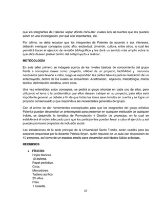 que los integrantes de Palenke sepan dónde consultar, cuáles son las fuentes que les pueden
servir en una investigación, por qué son importantes, etc.

Por último, se debe recalcar que los integrantes de Palenke de acuerdo a sus intereses,
deberán averiguar conceptos como afro, esclavitud, cimarrón, cultura, entre otros, lo cual les
permitirá hacer el ejercicio de revisión bibliográfica y les dará un sentido más amplio sobre lo
qué ellos desean platear dentro del anteproyecto a realizar.

METODOLOGÍA

En este taller primero se indagará acerca de los niveles básicos de conocimiento del grupo
frente a conceptos claves como: proyecto, utilidad de un proyecto, factibilidad y recursos
necesarios para llevarlo a cabo, luego se expondrán las partes básicas para la realización de un
anteproyecto, dentro de los cuales se encuentran: Justificación, objetivos, metodología, marco
teórico, delimitación temática, entre otros.

Una vez entendidos estos conceptos, se pedirá al grupo ahondar en cada uno de ellos, pero
utilizando el tema o la problemática que ellos desean trabajar en su proyecto, para ellos será
importante generar un debate a fin de que todas las ideas sean tenidas en cuenta y se logre un
proyecto consensuado y que responda a las necesidades generales del grupo.

Con el ánimo de dar herramientas conceptuales para que los integrantes del grupo artístico
Palenke puedan desarrollar un anteproyecto para presentar en cualquier institución de cualquier
índole, se desarrolla la temática de Formulación y Gestión de proyectos, en la cual se
establecerá el orden adecuado para que los participantes puedan llevar a cabo el ejercicio y así
puedan promover proyectos de inclusión social.

Las instalaciones de la sede principal de la Universidad Santo Tomás, serán usadas para las
sesiones requeridas por la docente Patricia Bryon, quién requiere de un aula con disposición de
40 personas, así como de un espacio amplio para desarrollar actividades lúdico-prácticas.

RECURSOS

   •   FÍSICOS:
       Hojas blancas.
       10 esferos.
       Papel periódico.
       Cinta.
       Marcadores.
       Tablero acrílico.
       20 sillas.
       Pilas.
       1 Casette.
                                              67
 