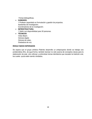 Fichas bibliográficas.
   •   HUMANOS:
       1 Profesor capacitado en formulación y gestión de proyectos.
       Asistentes de investigación.
       Coordinadores de la investigación.
   •   INFRESTRUCTURA:
       1 Salón con disponibilidad para 30 personas.
   •   TÉCNICOS
       Video Beam.
       Cámara digital.
       Cámara de video.
       Grabadora de voz.

RESULTADOS ESPERADOS

Se espera que el grupo artístico Palenke desarrolle un anteproyecto donde se trabaje una
problemática Afro, de igual forma, también teorizar no sólo acerca de conceptos claves para la
elaboración de este sino reforzar y profundizar temas identitarios que rescaten la tradición oral,
los cuales quizá estén siendo olvidados.




                                               68
 