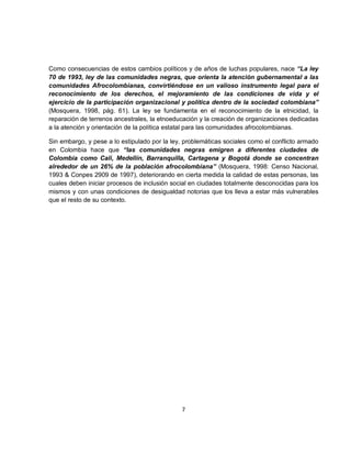 Como consecuencias de estos cambios políticos y de años de luchas populares, nace “La ley
70 de 1993, ley de las comunidades negras, que orienta la atención gubernamental a las
comunidades Afrocolombianas, convirtiéndose en un valioso instrumento legal para el
reconocimiento de los derechos, el mejoramiento de las condiciones de vida y el
ejercicio de la participación organizacional y política dentro de la sociedad colombiana”
(Mosquera, 1998, pág. 61). La ley se fundamenta en el reconocimiento de la etnicidad, la
reparación de terrenos ancestrales, la etnoeducación y la creación de organizaciones dedicadas
a la atención y orientación de la política estatal para las comunidades afrocolombianas.

Sin embargo, y pese a lo estipulado por la ley, problemáticas sociales como el conflicto armado
en Colombia hace que “las comunidades negras emigren a diferentes ciudades de
Colombia como Cali, Medellín, Barranquilla, Cartagena y Bogotá donde se concentran
alrededor de un 26% de la población afrocolombiana” (Mosquera, 1998: Censo Nacional,
1993 & Conpes 2909 de 1997), deteriorando en cierta medida la calidad de estas personas, las
cuales deben iniciar procesos de inclusión social en ciudades totalmente desconocidas para los
mismos y con unas condiciones de desigualdad notorias que los lleva a estar más vulnerables
que el resto de su contexto.




                                              7
 