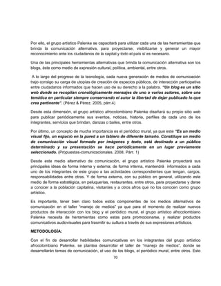 Por ello, el grupo artístico Palenke se capacitará para utilizar cada una de las herramientas que
brinda la comunicación alternativa, para proyectarse, visibilizarse y generar un mayor
reconocimiento ante los ciudadanos de la capital y todo el país sí es necesario.

Una de las principales herramientas alternativas que brinda la comunicación alternativa son los
blogs, éste como medio de expresión cultural, política, ambiental, entre otros.

 A lo largo del progreso de la tecnología, cada nueva generación de medios de comunicación
trajo consigo su carga de utopías de creación de espacios públicos, de interacción participativa
entre ciudadanos informados que hacen uso de su derecho a la palabra. “Un blog es un sitio
web donde se recopilan cronológicamente mensajes de uno o varios autores, sobre una
temática en particular siempre conservando el autor la libertad de dejar publicado lo que
crea pertinente”. (Pérez & Pérez. 2005, párr.4)

Desde esta dimensión, el grupo artístico afrocolombiano Palenke diseñará su propio sitio web
para publicar periódicamente sus eventos, noticias, historia, perfiles de cada uno de los
integrantes, servicios que brindan, danzas o bailes, entre otros.

Por último, un concepto de mucha importancia es el periódico mural, ya que este “Es un medio
visual fijo, un espacio en la pared a un tablero de diferente tamaño. Constituye un medio
de comunicación visual formado por imágenes y texto, está destinado a un público
determinado y su presentación se hace periódicamente en un lugar previamente
seleccionado. (Propuestas-comunicacionales. 2008. Párr. 1)

Desde este medio alternativo de comunicación, el grupo artístico Palenke proyectará sus
principales ideas de forma interna y externa; de forma interna, mantendrá informados a cada
uno de los integrantes de este grupo a las actividades correspondientes que tengan, cargos,
responsabilidades entre otras. Y de forma externa, con su público en general, utilizando este
medio de forma estratégica, en peluquerías, restaurantes, entre otros, para proyectarse y darse
a conocer a la población capitalina, visitantes y a otros afros que no los conocen como grupo
artístico.

Es importante, tener bien claro todos estos componentes de los medios alternativos de
comunicación en el taller “manejo de medios” ya que para el momento de realizar nuevos
productos de interacción con los blog y el periódico mural, el grupo artístico afrocolombiano
Palenke necesita de herramientas como estas para promocionarse, y realizar productos
comunicativos audiovisuales para trasmitir su cultura a través de sus expresiones artísticos.

METODOLOGÍA:

Con el fin de desarrollar habilidades comunicativas en los integrantes del grupo artístico
afrocolombiano Palenke, se plantea desarrollar el taller de “manejo de medios”, donde se
desarrollarán temas de comunicación, el uso de los blogs, el periódico mural, entre otros. Esto
                                               70
 