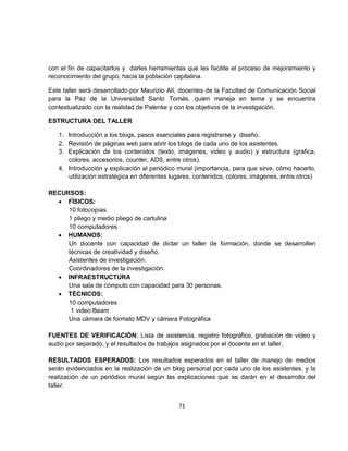 con el fin de capacitarlos y darles herramientas que les facilite el proceso de mejoramiento y
reconocimiento del grupo, hacia la población capitalina.

Este taller será desarrollado por Maurizio Alí, docentes de la Facultad de Comunicación Social
para la Paz de la Universidad Santo Tomás, quien maneja en tema y se encuentra
contextualizado con la realidad de Palenke y con los objetivos de la investigación.

ESTRUCTURA DEL TALLER

   1. Introducción a los blogs, pasos esenciales para registrarse y diseño.
   2. Revisión de páginas web para abrir los blogs de cada uno de los asistentes.
   3. Explicación de los contenidos (texto, imágenes, video y audio) y estructura (grafica,
      colores, accesorios, counter, ADS, entre otros).
   4. Introducción y explicación al periódico mural (importancia, para que sirve, cómo hacerlo,
      utilización estratégica en diferentes lugares, contenidos, colores, imágenes, entre otros)

RECURSOS:
  • FÍSICOS:
     10 fotocopias.
     1 pliego y medio pliego de cartulina
     10 computadores
  • HUMANOS:
     Un docente con capacidad de dictar un taller de formación, donde se desarrollen
     técnicas de creatividad y diseño.
     Asistentes de investigación.
     Coordinadores de la investigación.
  • INFRAESTRUCTURA
     Una sala de cómputo con capacidad para 30 personas.
  • TÉCNICOS:
     10 computadores
      1 video Beam
     Una cámara de formato MDV y cámara Fotográfica

FUENTES DE VERIFICACIÓN: Lista de asistencia, registro fotográfico, grabación de video y
audio por separado, y el resultados de trabajos asignados por el docente en el taller.

RESULTADOS ESPERADOS: Los resultados esperados en el taller de manejo de medios
serán evidenciados en la realización de un blog personal por cada uno de los asistentes, y la
realización de un periódico mural según las explicaciones que se darán en el desarrollo del
taller.


                                              71
 