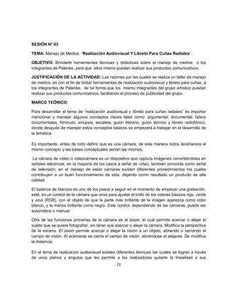 SESIÓN N° 03

TEMA: Manejo de Medios “Realización Audiovisual Y Libreto Para Cuñas Radiales”

OBJETIVO: Brindarle herramientas técnicas y didácticas sobre el manejo de medios a los
integrantes de Palenke, para que ellos mismo puedan realizar sus productos comunicativos.

JUSTIFICACIÓN DE LA ACTIVIDAD: Las razones por las cuales se realiza un taller de manejo
de medios, es con el fin de bridar herramientas de realización audiovisual y libreto para cuñas, a
los integrantes de Palenke, de tal forma que los mismo integrantes del grupo artístico puedan
realizar sus productos comunicativos, facilitando el proceso de publicidad del grupo.

MARCO TEÓRICO:

Para desarrollar el tema de “realización audiovisual y libreto para cuñas radiales” es importar
mencionar y manejar algunos conceptos claves tales como: argumental, documental, falsos
documentales, filminuto, sinopsis, escaleta, guion literario, guion técnico y libreto radiofónico,
donde después de manejar estos conceptos básicos se empezará a trabajar en el desarrollo de
la temática.

Es importante, antes de todo definir qué es una cámara, de esta manera todos tendríamos el
mismo concepto y las bases conceptuales serían las mismas,

 La cámara de vídeo o videocámara es un dispositivo que captura imágenes convirtiéndolas en
señales eléctricas, en la mayoría de los casos a señal de vídeo, también conocida como señal
de televisión, en el manejo de estas cámaras existen diferentes procedimientos los cuales
contribuyen a un buen funcionamiento de esta, dejando como resultado un producto de alta
calidad.

El balance de blancos es uno de los pasos a seguir en el momento de empezar una grabación,
esté, es un control de la cámara que sirve para ajustar el brillo de los colores básicos rojo, verde
y azul (RGB), con el objeto de que la parte más brillante de la imagen aparezca como color
blanco, y la menos brillante como negro. Este control, dependiendo de las cámaras, puede ser
automático o manual.

Otra de las funciones primarias de la cámara es el zoom, el cual permite acercar o alejar el
sujeto que se quiere fotografiar, sin tener que acercar o alejar la cámara. Modifica la perspectiva
de la escena. El zoom permite acercar o alejar la visión a un objeto, abriendo o cerrando el
campo de visión. Al acercarse se cierra el campo de visión, abriéndose al alejarse. Se modifica
la distancia.

En el tema de realización audiovisual existen diferentes técnicas las cuales se logran a través
de unos planos y ángulos que les permite a los realizadores quitarle la linealidad a sus
                                                72
 