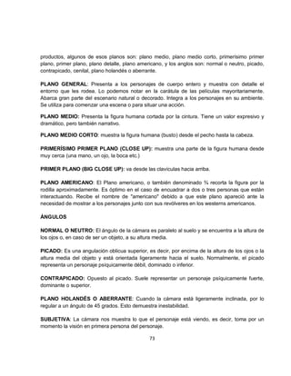 productos, algunos de esos planos son: plano medio, plano medio corto, primerísimo primer
plano, primer plano, plano detalle, plano americano, y los anglos son: normal o neutro, picado,
contrapicado, cenital, plano holandés o aberrante.

PLANO GENERAL: Presenta a los personajes de cuerpo entero y muestra con detalle el
entorno que les rodea. Lo podemos notar en la carátula de las películas mayoritariamente.
Abarca gran parte del escenario natural o decorado. Integra a los personajes en su ambiente.
Se utiliza para comenzar una escena o para situar una acción.

PLANO MEDIO: Presenta la figura humana cortada por la cintura. Tiene un valor expresivo y
dramático, pero también narrativo.

PLANO MEDIO CORTO: muestra la figura humana (busto) desde el pecho hasta la cabeza.

PRIMERÍSIMO PRIMER PLANO (CLOSE UP): muestra una parte de la figura humana desde
muy cerca (una mano, un ojo, la boca etc.)

PRIMER PLANO (BIG CLOSE UP): va desde las clavículas hacia arriba.

PLANO AMERICANO: El Plano americano, o también denominado ¾ recorta la figura por la
rodilla aproximadamente. Es óptimo en el caso de encuadrar a dos o tres personas que están
interactuando. Recibe el nombre de "americano" debido a que este plano apareció ante la
necesidad de mostrar a los personajes junto con sus revólveres en los westerns americanos.

ÁNGULOS

NORMAL O NEUTRO: El ángulo de la cámara es paralelo al suelo y se encuentra a la altura de
los ojos o, en caso de ser un objeto, a su altura media.

PICADO: Es una angulación oblicua superior, es decir, por encima de la altura de los ojos o la
altura media del objeto y está orientada ligeramente hacia el suelo. Normalmente, el picado
representa un personaje psíquicamente débil, dominado o inferior.

CONTRAPICADO: Opuesto al picado. Suele representar un personaje psíquicamente fuerte,
dominante o superior.

PLANO HOLANDÉS O ABERRANTE: Cuando la cámara está ligeramente inclinada, por lo
regular a un ángulo de 45 grados. Esto demuestra inestabilidad.

SUBJETIVA: La cámara nos muestra lo que el personaje está viendo, es decir, toma por un
momento la visión en primera persona del personaje.

                                              73
 