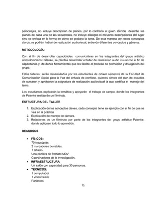 personajes, no incluye descripción de planos, por lo contrario el guion técnico describe los
planos de cada una de las secuencias, no incluye diálogos ni mayores descripciones del lugar
sino se enfoca en la forma en cómo se grabara la toma. De esta manera con estos conceptos
claros, se podrán hablar de realización audiovisual, entiendo diferentes conceptos y géneros.

METODOLOGÍA:

Con el fin de desarrollar capacidades comunicativas en los integrantes del grupo artístico
afrocolombiano Palenke, se plantea desarrollar el taller de realización audio visual con el fin de
capacitarlos y de darles herramientas que les facilite el proceso de promoción y divulgación del
grupo.

Estos talleres, serán desarrollados por los estudiantes de octavo semestre de la Facultad de
Comunicación Social para la Paz del énfasis de conflicto, quienes dentro del plan de estudios
de cursaron y aprobaron la asignatura de realización audiovisual la cual certifica el manejo del
tema.

Los estudiantes explicarán la temática y apoyarán el trabajo de campo, donde los integrantes
de Palenke realizarán un filminuto.

ESTRUCTURA DEL TALLER

   1. Explicación de los conceptos claves, cada concepto tiene su ejemplo con el fin de que se
      vea en la práctica
   2. Explicación de manejo de cámara.
   3. Relaciones de un filminuto por parte de los integrantes del grupo artístico Palenke,
      donde apliquen todo lo aprendido.

RECURSOS

   •   FÍSICOS:
       70 fotocopias.
       2 marcadores borrables.
       1 tablero.
       Una cámara de formato MDV
       Coordinadores de la investigación.
   •   INFRAESTRUCTURA
       Un salón con capacidad para 30 personas.
   •   TÉCNICOS:
       1 computador
       1 video beam
       Parlantes
                                               75
 