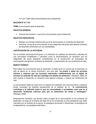 10.1.3.4. Taller sobre Comunicación para el desarrollo

SECCIÓN N° 01 Y 02

TEMA: Comunicación para el desarrollo

OBJETIVO GENERAL

   •   Conocer los procesos y usos de la comunicación para el desarrollo.

OBJETIVO ESPECÍFICOS

   •   Realizar una revisión histórica del uso de la comunicación en contextos de desarrollo.
   •   Incentivar el uso de la comunicación en los integrantes del grupo para generar procesos
       de desarrollo coherentes con sus necesidades.

JUSTIFICACIÓN DE LA ACTIVIDAD:

Por el contexto sociocultural del grupo y su intención de visibilizar los elementos culturales de
una comunidad invisibilizada y vulnerada como la afrocolombiana, es necesario que los
integrantes del grupo adquieran competencias en la construcción de propuestas de
comunicación que generen contextos de desarrollo y mejoramiento de sus condiciones de vida.

MARCO TEÓRICO:

Para hablar de comunicación para el desarrollo, se debe tener en cuenta que el desarrollo no
sólo se ejerce en el campo económico, sino que esté “es propio a todas las acciones
internas y externas que los humanos emprenden cotidianamente con el objeto de
alcanzar un estándar de vida que satisfaga sus ideales de existencia”. (Obregón; 2009), de
esta manera el desarrollo es necesario para generar progreso y mejorar las condiciones de
vida.

La comunicación debe ser vista como un espacio de mediación que crea escenarios y espacios
donde convergen las distintas percepciones de la realidad, así la “la comunicación
contribuye a la reflexión sobre lo que las comunidades o sociedades creen qué es el
desarrollo, facilitando entornos para que se determinen las metas y estrategias”.
(Obregón; 2009)

Empezaremos haciendo una revisión sobre el papel de la comunicación en los procesos de
desarrollo a lo largo de la historia del siglo XX se ha enmarcado en tres paradigmas que están
marcados por el contexto de la época: el paradigma dominante o difusionista, el paradigma de
la dependencia y el paradigma alternativo.


                                               77
 