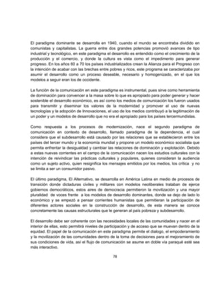 El paradigma dominante se desarrolla en 1940, cuando el mundo se encontraba dividido en
comunistas y capitalistas. La guerra entre dos grandes potencias promovió avances de tipo
industrial y tecnológico, en este paradigma el desarrollo es entendido como el crecimiento de la
producción y el comercio, y donde la cultura es vista como el impedimento para generar
progreso. En los años 60 a 70 los países industrializados crean la Alianza para el Progreso con
la intención de acabar con las brechas entre pobres y ricos, este programa se caracterizaba por
asumir el desarrollo como un proceso deseable, necesario y homogenizado, en el que los
modelos a seguir eran los de occidente.

La función de la comunicación en este paradigma es instrumental, pues sirve como herramienta
de dominación para convencer a la masa sobre lo que es apropiado para poder generar y hacer
sostenible el desarrollo económico, es así como los medios de comunicación los fueron usados
para transmitir y diseminar los valores de la modernidad y promover el uso de nuevas
tecnologías y la adopción de Innovaciones, el uso de los medios contribuyó a la legitimación de
un poder y un modelos de desarrollo que no era el apropiado para los países tercermundistas.

Como respuesta a los procesos de modernización, nace el segundo paradigma de
comunicación en contexto de desarrollo, llamado paradigma de la dependencia, el cual
considera que el subdesarrollo está causado por las relaciones que se establecieron entre los
países del tercer mundo y la economía mundial y propone un modelo económico socialista que
permita enfrentar la desigualdad y cambiar las relaciones de dominación y explotación. Debido
a estas nuevas corrientes en el campo de la comunicación nacen los estudios culturales con la
intención de reivindicar las prácticas culturales y populares, quienes consideran la audiencia
como un sujeto activo, quien resignifica los mensajes emitidos por los medios, los crítica y no
se limita a ser un consumidor pasivo.

El último paradigma, El Alternativo, se desarrolla en América Latina en medio de procesos de
transición donde dictaduras civiles y militares con modelos neoliberales trataban de ejerce
gobiernos democráticos, estos aires de democracia permitieron la movilización y una mayor
pluralidad de voces frente a los modelos de desarrollo dominantes, donde se dejo de lado lo
económico y se empezó a pensar corrientes humanistas que permitieran la participación de
diferentes actores sociales en la construcción de desarrollo, de esta manera se conoce
concretamente las causas estructurales que le generan al país pobreza y subdesarrollo.

El desarrollo debe ser coherente con las necesidades locales de las comunidades y nacer en el
interior de ellas, esto permitirá niveles de participación y de acceso que se muevan dentro de la
equidad. El papel de la comunicación en este paradigma permite el dialogo, el empoderamiento
y la movilización de las comunidades dentro de la toma de decisiones para el mejoramiento de
sus condiciones de vida, así el flujo de comunicación se asume en doble vía paraqué esté sea
más interactivo.

                                               78
 