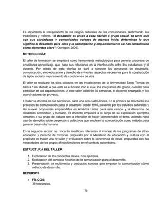 Es importante la recuperación de los rasgos culturales de las comunidades, reafirmando las
tradiciones y valores, “el desarrollo es único a cada nación o grupo social, en tanto que
son sus ciudadanos y comunidades quienes de manera inicial determinan lo que
significa el desarrollo para ellos y la participación y empoderamiento se han consolidado
como elementos clave” (Obregón; 2009).

METODOLOGÍA:

El taller de formación se empleará como herramienta metodológica para generar procesos de
enseñanza-aprendizaje, que base sus relaciones en la interlocución entre los estudiantes y el
docente. Por medio de esta técnica se dará a conocer los conceptos de desarrollo,
comunicación, etno-educación y derecho de minorías aspectos necesarios para la construcción
de tejido social y mejoramiento de condiciones de vida

El taller se realizará los días sábados en las instalaciones de la Universidad Santo Tomás de
8am a 12m, debido a que este es el horario con el cual, los integrantes del grupo, cuentan para
participar en las capacitaciones. A este taller asistirán 35 personas, el docente encargado y los
coordinadores del proyecto.

El taller se dividirá en dos secciones, cada una con cuatro horas. En la primera se abordarán los
procesos de comunicación para el desarrollo desde 1940, pasando por los estudios culturales y
las nuevas propuestas emprendidas en América Latina para este campo y la diferencia de
desarrollo económico y humano. El docente empleará a lo largo de su explicación ejemplos
cercanos a su grupo de trabajo con la intención de hacer comprensible el tema, además hará
uso de ejemplos sobre proyectos o colectivos que emplean la comunicación como método para
generar desarrollo humano

En la segunda sección se tocarán temáticas referentes al manejo de los programas de etno-
educación y derecho de minorías propuesto por el Ministerio de educación y Cultura con el
propósito de hacer una revisión y evaluación sobre la coherencia de estas propuestas con las
necesidades de los grupos afrocolombianos en el contexto colombiano.

ESTRUCTURA DEL TALLER

   1. Explicación de los conceptos claves, con ejemplos.
   2. Explicación del contexto histórico de la comunicación para el desarrollo.
   3. Presentación de multimedia y productos sonoros que emplean la comunicación cómo
      método de desarrollo.
RECURSOS

   •   FÍSICOS:
       35 fotocopias.

                                               79
 
