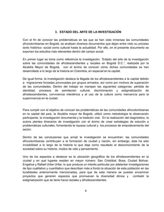 3. ESTADO DEL ARTE DE LA INVESTIGACIÓN

Con el fin de conocer las problemáticas en las que se han visto inmersas las comunidades
afrocolombianas en Bogotá, se analizan diversos documentos que dejan entre visto su proceso
tanto histórico- social como cultural hasta la actualidad. Por ello, en el presente documento se
exponen los estudios más relevantes dentro del campo social.

En primer lugar se toma como referencia la investigación, “Estado del arte de la investigación
sobre las comunidades de afrodescendientes y raizales en Bogotá D.C.”, realizada por la
Alcaldía Mayor de Bogotá, con el ánimo de conocer cómo dichas comunidades se han
desarrollado a lo largo de la historia en Colombia, en especial en la capital.

De igual forma, la investigación destaca la llegada de los afrodescendientes a la capital debido
a migraciones forzadas provocadas por grupos armados, así como por motivos de superación
de las comunidades. Dentro del trabajo se manejan las siguientes categorías: pérdida de
identidad, procesos de asimilación cultural, discriminación y estigmatización de
afrodescendientes, convivencia interétnica y el uso de la cultura como mercancía para la
supervivencia en la ciudad.


Para cumplir con el objetivo de conocer las problemáticas de las comunidades afrocolombianas
en la capital del país, la Alcaldía mayor de Bogotá, utilizó como metodología la observación
participante, la investigación documental y la tradición oral. En la realización del diagnóstico, la
autora plantea itinerarios de investigación con el ánimo de crear estrategias de solución a
problemáticas culturales, fomentando la riqueza cultural y los procesos de empoderamiento del
sector.

Dentro de las conclusiones que arrojó la investigación se encuentran: las comunidades
afrocolombianas contribuyen a la formación de ciudad y nación, sin embargo, ésta ha sido
invisibilidad a lo largo de la historia lo que deja como resultado el desconocimiento de la
sociedad sobre su historia, modos de vida y pensamiento.

Uno de los aspectos a destacar es la ubicación geográfica de los afrodescendientes en la
ciudad y en qué lugares residen en mayor número: San Cristóbal, Bosa, Ciudad Bolívar,
Engativa y Rafael Uribe Uribe, lo que produce un interés particular por adelantar investigaciones
de tipo cualitativo y cuantitativo que describan más a fondo la situación de esta población en las
localidades anteriormente mencionadas, para que de esta manera se puedan encaminar
proyectos que generen espacios que promuevan la diversidad étnica y                   combatir la
estigmatización que se tiene hacia raizales y afrodescendientes.


                                                 8
 