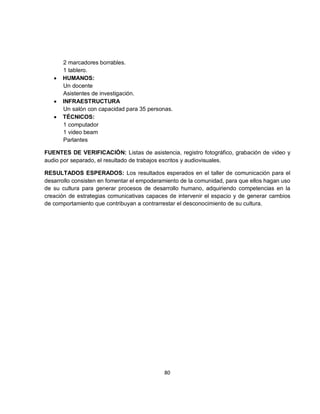 2 marcadores borrables.
       1 tablero.
   •   HUMANOS:
       Un docente
       Asistentes de investigación.
   •   INFRAESTRUCTURA
       Un salón con capacidad para 35 personas.
   •   TÉCNICOS:
       1 computador
       1 video beam
       Parlantes

FUENTES DE VERIFICACIÓN: Listas de asistencia, registro fotográfico, grabación de video y
audio por separado, el resultado de trabajos escritos y audiovisuales.

RESULTADOS ESPERADOS: Los resultados esperados en el taller de comunicación para el
desarrollo consisten en fomentar el empoderamiento de la comunidad, para que ellos hagan uso
de su cultura para generar procesos de desarrollo humano, adquiriendo competencias en la
creación de estrategias comunicativas capaces de intervenir el espacio y de generar cambios
de comportamiento que contribuyan a contrarrestar el desconocimiento de su cultura.




                                            80
 