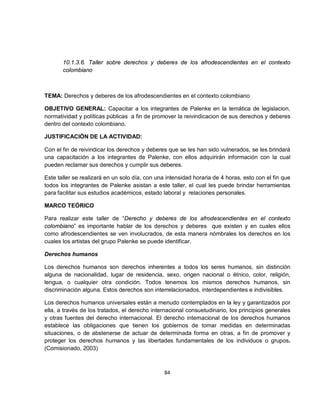 10.1.3.6. Taller sobre derechos y deberes de los afrodescendientes en el contexto
       colombiano



TEMA: Derechos y deberes de los afrodescendientes en el contexto colombiano

OBJETIVO GENERAL: Capacitar a los integrantes de Palenke en la temática de legislacion,
normatividad y políticas públicas a fin de promover la reivindicacion de sus derechos y deberes
dentro del contexto colombiano.

JUSTIFICACIÓN DE LA ACTIVIDAD:

Con el fin de reivindicar los derechos y deberes que se les han sido vulnerados, se les brindará
una capacitación a los integrantes de Palenke, con ellos adquirirán información con la cual
pueden reclamar sus derechos y cumplir sus deberes.

Este taller se realizará en un solo día, con una intensidad horaria de 4 horas, esto con el fin que
todos los integrantes de Palenke asistan a este taller, el cual les puede brindar herramientas
para facilitar sus estudios académicos, estado laboral y relaciones personales.

MARCO TEÓRICO

Para realizar este taller de “Derecho y deberes de los afrodescendientes en el contexto
colombiano” es importante hablar de los derechos y deberes que existen y en cuales ellos
como afrodescendientes se ven involucrados, de esta manera nómbrales los derechos en los
cuales los artistas del grupo Palenke se puede identificar.

Derechos humanos

Los derechos humanos son derechos inherentes a todos los seres humanos, sin distinción
alguna de nacionalidad, lugar de residencia, sexo, origen nacional o étnico, color, religión,
lengua, o cualquier otra condición. Todos tenemos los mismos derechos humanos, sin
discriminación alguna. Estos derechos son interrelacionados, interdependientes e indivisibles.

Los derechos humanos universales están a menudo contemplados en la ley y garantizados por
ella, a través de los tratados, el derecho internacional consuetudinario, los principios generales
y otras fuentes del derecho internacional. El derecho internacional de los derechos humanos
establece las obligaciones que tienen los gobiernos de tomar medidas en determinadas
situaciones, o de abstenerse de actuar de determinada forma en otras, a fin de promover y
proteger los derechos humanos y las libertades fundamentales de los individuos o grupos.
(Comisionado, 2003)



                                                84
 
